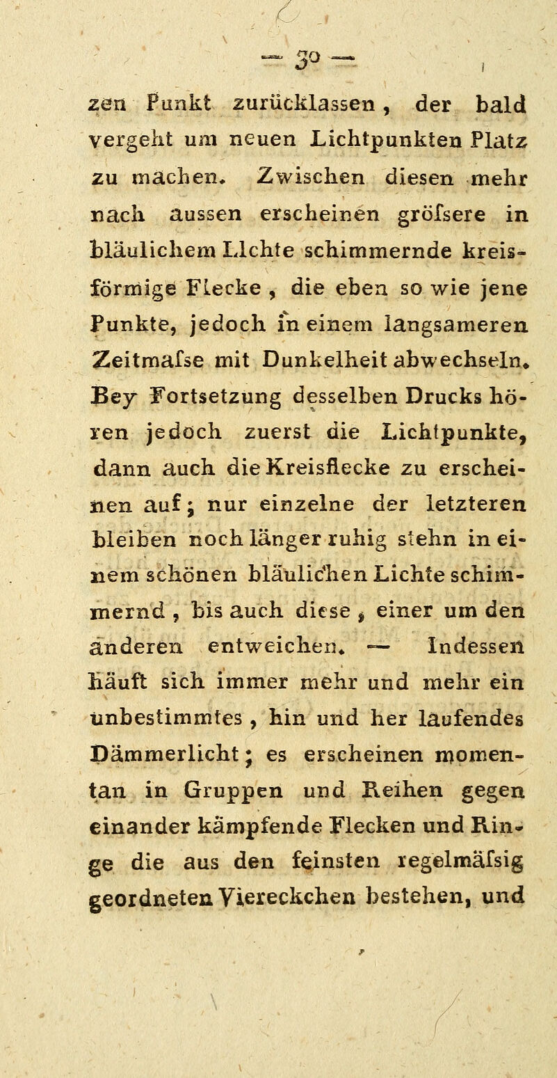 --« ^o —. zen Punkt zurücklassen, der bald vergeht um neuen Lichtpunkten Platz zu machen. Zwischen diesen mehr nach aussen erscheinen gröfsere in bläulichem Lichte schimmernde kreis- förmige Flecke , die eben so wie jene Funkte, jedoch meinem langsameren Zeitmafse mit Dunkelheit abwechseln» 3ey Fortsetzung desselben Drucks hö- ren jedoch zuerst die Lichtpunkte, dann auch die Kreisflecke zu erschei- iien auf; nur einzelne der letzteren bleiben noch länger ruhig stehn in ei- nem schönen bläulic'hen Lichte schim- mernd , bis auch diese j einer um den änderen entweicheu» — Indessen häuft sich immer mehr und mehr ein unbestimmtes , hin und her laufendes Dämmerlicht; es erscheinen n)omen- tan in Gruppen und Reihen gegen einander kämpfende Flecken und Rin- ge die aus den feinsten regelmafsig geordneten Viereckchen bestehen, und