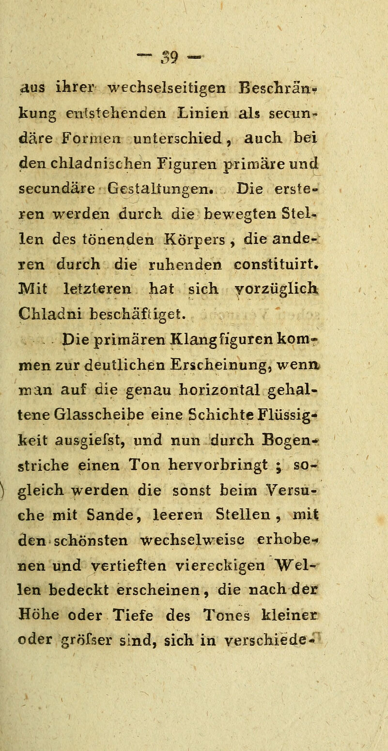 - .^9 - aus ihrer wechselseitigen Beschrän- kung entstehenden Linien als secun- däre Formea unterschied, auch bei den chladnischen Figuren primäre un^ secundäre Gestaltungen. Die erste- hen werden durch die bewegten Stel- len des tönenden Körpers , die ande- ren durch die ruhenden constituirt, Mit letzteren hat sich yorzüglich Chladni beschäfiiget. Die primären Klangfiguren kom- men zur deutlichen Erscheinung, wenn man auf die genau horizontal gehal- tene Glasscheibe eine Schichte Flüssig- keit ausgiefst, und nun durch Bogen- striche einen Ton hervorbringt ; so- ) gleich werden die sonst beim Versu- che mit Sande, leeren Stellen, mit den schönsten wechselweise erhebe-' nen und vertieften viereckigen Wel- len bedeckt erscheinen, die nach der Höhe oder Tiefe des Tones kleiner oder gröfser sind, sich in verschiede-