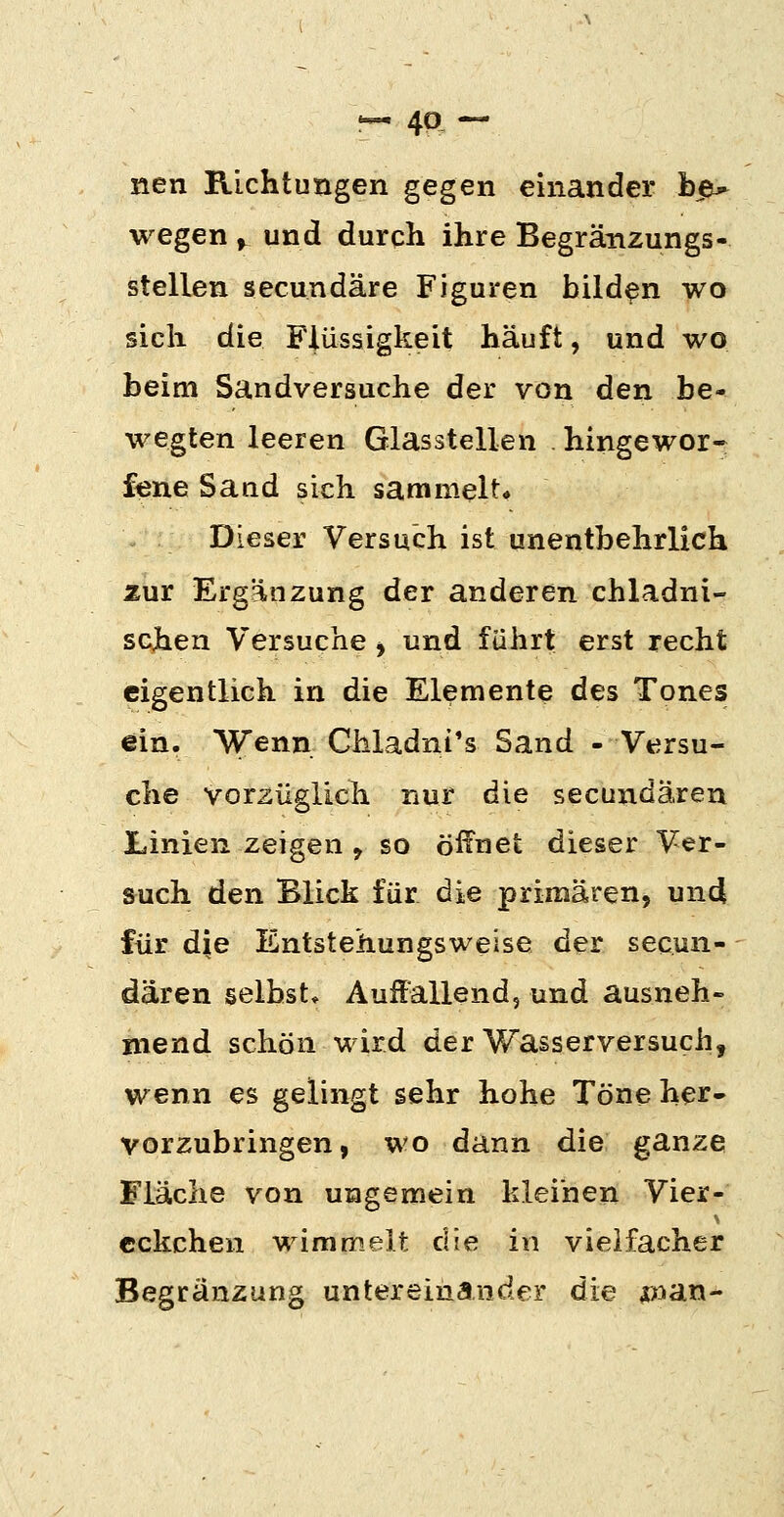 !-4a — nen Richtungen gegen einander hß^ wegen ^ und durch ihre Begränzungs- stellen secundäre Figuren bilden wo sich die Flüssigkeit häuft, und wo beim Sandversuche der von den be- wegten leeren Glasstellen hingewor- fene Sand sich sammelt* Dieser Versuch ist unentbehrlich zur Ergänzung der anderen chladni- schen Versuche ^ und führt erst recht eigentlich in die Elemente des Tones ein. Wenn Chladni's Sand - Versu- che vorzüglich nur die secundaren Linien zeigen , so öffnet dieser Ver- such den Blick für die primären, und für die Entstehungsweise der secun- daren selbst* Auffallend, und ausneh- mend schön wird der Wasserversuch, wenn es gelingt sehr hohe Töne her- vorzubringen, wo dann die ganze Fläche von ungemein kleinen Vier- eckchen wimmelt die in vielfacher Begränzung untereinander die ^lan-