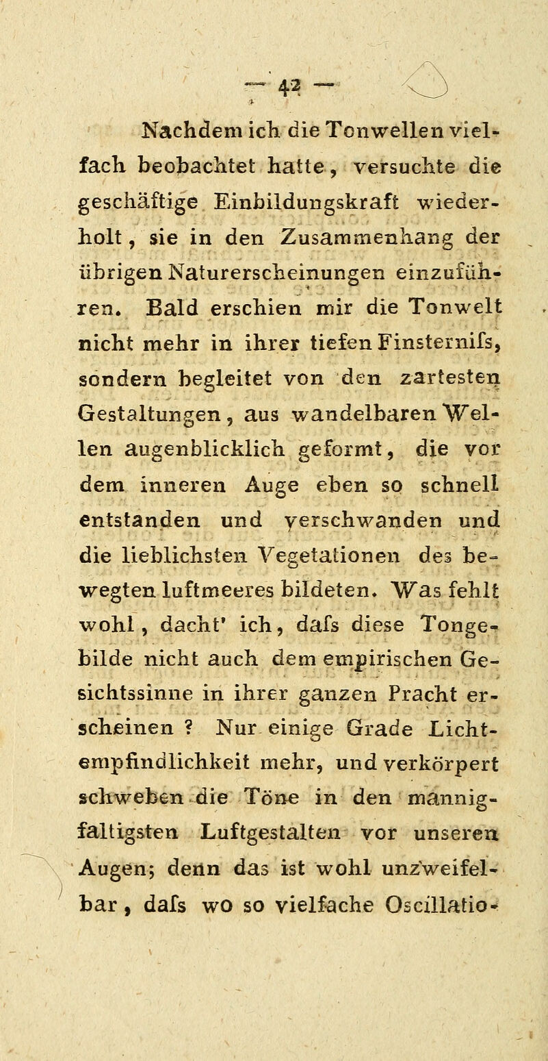 Nachdem icli die Tonwellen viel^ fach beobachtet hatte, versuchte die geschäftige Einbildungskraft wieder- holt , sie in den Zusammenhang der übrigen Naturerscheinungen einzufüh- ren. Bald erschien mir die Tonwelt nicht mehr in ihrer tiefen Finsternifs, sondern begleitet von den zartester^ Gestaltungen, aus wandelbaren Wel- len augenblicklich geformt, die vor dem inneren Auge eben so schnell entstanden und yerschwanden und die lieblichsten Vegetationen des be- wegten luftmeeres bildeten. Was fehlt wohl, dacht* ich, dafs diese Tonge- bilde nicht auch dem empirischen Ge- sichtssinne in ihrer ganzen Pracht er- scheinen ? Nur einige Grade Licht- empfindlichkeit mehr, und verkörpert schweben die Töne in den mannig- faltigsten Luftgestalten vor unseren Augen; ^Qtna das ist wohl unzweifel- bar , dafs wo so vielfache Oscillatio-