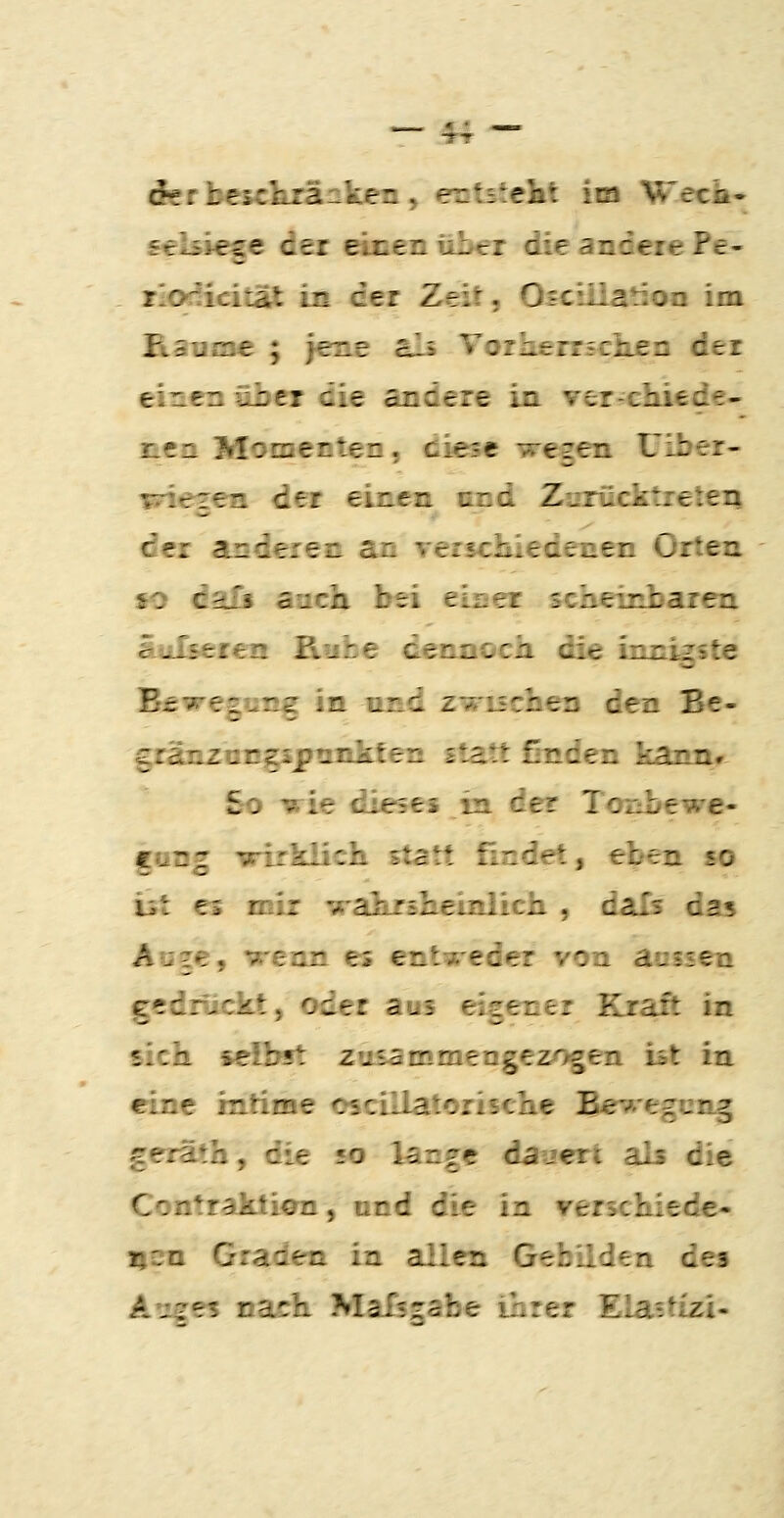 derbescferänken, entstellt iia Wech- seUiese der einen üIktt die andere Pe- rioriicitat in dei Zeit, Osciiiation im Ftsunae ; jene als Vor he rrscken der einen übti die andere in verrcliiede- ncn Momenten, diese wegen Uiber- wiegen der einen und Zurücktreten der anderen an versciiiedenen Orten fO dalj auch bei eiser scheinbaren äiilieien Ruhe dennoch die innigste ^swegun^ in und zwuchen den Be- gränzocgsjfrankten statt ßnden kann» So vie dieses m de? Tonbewe- gong wirklich statt findet, eben so ist es mir 'araluräheinlich , dafs das Auge, wenn es entweder von auisen gedruckt, oder aus eigener Kraft in sich selbst zusammengezogen bt in eine intime cscillatorische Bes^egung geräth, die «o lange dauert als die Contraktimi, nnd die in verschiede- i|2ii Graden in allen Gebilden des Ariees nach MaTszsbe inrer Ela-tfzi-