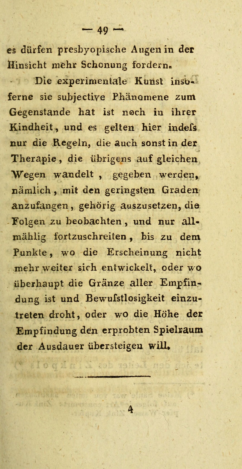 es dürfen presbyopische Augen in der Hinsicht mehr Schonung fordern« Die experimentale Kunst inäb» ferne sie subjective Phänomene zunt Gegenstande hat ist ns)ch in ihrer Kindheit, und es gelten hier indefs nur die Regeln, die auch sonst in der Therapie, die übrigens auf gleichen Wegen wandelt , gegeben werden^ nämlich , mit den geringsten Graden anzufangen, gehörig auszusetzen, die Folgen zu beobachten , und nur all- mählig fortzuschreiten, bis zu dem Punkte, wo die Erscheinung nicht mehr weiter sich entwickelt, oder wo überhaupt die Gränze aller Empfin- dung ist und Bewufstlosigkeit einzu- treten droht, oder wo die Höhe der Empfindung den erprobten Spielraum der Ausdauer übersteigen will*