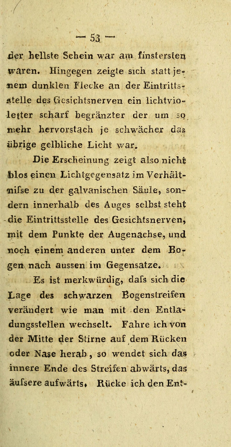 der hellste Schein war am finstersten tt^'aren. Hingegen zeigte sich statt je- aaem dunklen Flecke an der Eintritts- stelle des (Gesichtsnerven ein lichtvio- letter scharf begränzter der um so_ mehr hervorstach je schwacher das übrige gelbliche Licht war. Die Erscheinung zeigt also nicht i)los einen Lichtgegensatz im Verhält- aiifse zu der galvanischen Säule» son- dern innerhalb des Auges selbst steht die Eintrittsstelle des Gesichtsnerven, init dem Punkte der Augßnachse, und noch einem ande^ren unter dem Bo- geii\nach aussen im Gegensatze«, Es ist merkwürdig, dafs sich die Lage des schwarzen Bogenstreifen verändert wie man mit den Entla- dungsstellen wechselt« Fahre ich von der Mitte der Stirne auf dem Rücken oder Nase herab, so wendet sich daö innere Ende des Streifen abwärts, das äufsere aufwärts* Rücke ich den Ent-