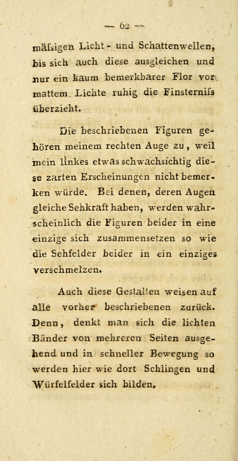 mäfäigen Licht - und Schattenwellen, bis sich auch diese ausgleichen und nur ein kaum bemerkbarer Flor vor mattem. Lichte ruhig die FinsterniTs überzieht. Die beschriebenen Figuren ge-* hören meinem rechten Auge zu, weil mein linkes etwas schwachsichtig die- se zarten Erscheinungen nicht bemer- ken würde. Bei denen, deren Augen gleiche Sehkraft haben, werden wahr- scheinlich die Figuren beider in eine einzige sich zusammensetzen so wie die Sehfelder beider in ein einziges verschmelzen. Auch diese Gestalten weisen auf alle vorher beschriebenen zurück. Denn, denkt man sich die lichten Bänder von mehreren Seiten ausge- hend und in schneller Bewegung so werden hier wie dort Schiingen und Würfelfelder sich bilden,.