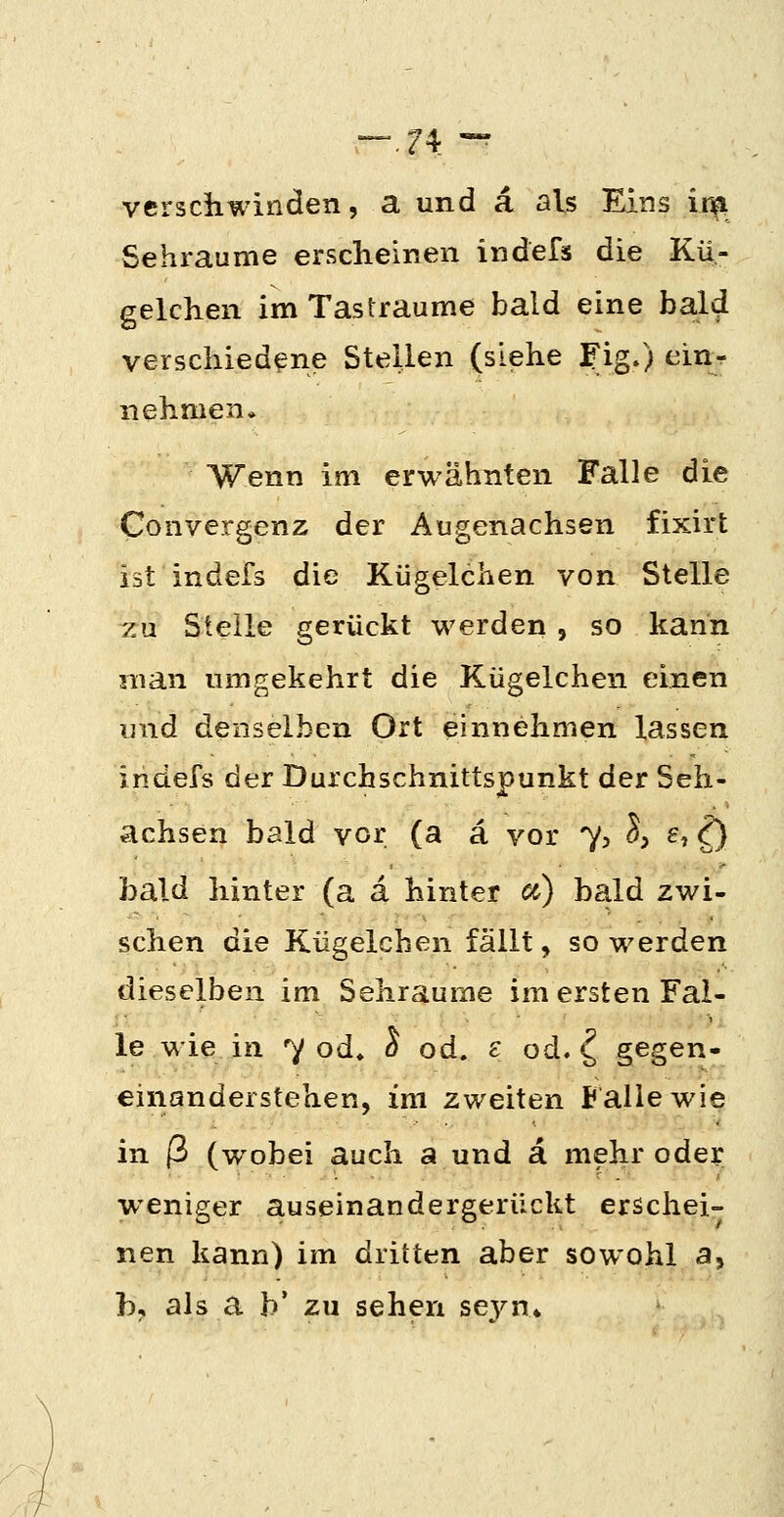 verschwinden, a und a als Eins in^ Sehraume ersclieinen indefis die Kü- gelchen im Tastraume bald eine bald verschiedene Stellen (siehe j^ig») cinr nehmen* Wenn im erwähnten Falle die Convergenz der Augenachsen fixirt ist indefs die Kügelchen von Stelle zu Steile gerückt werden , so kann man umgekehrt die Kügelchen einen und denselben Ort einnehmen lassen indefs der Durchschnittspunkt der Seh- achsen bald vor (a ä vor 7> S, e, ^ bald hinter (a ä hinter cc) bald zwi- schen die Kügelchen fällt, so werden dieselben im Sehraume im ersten Fal- le wie in 7 od» ^ od. e od. ^ gegen- einanderstehen, im zweiten Falle wie in ß (wobei auch a und ä mehr odei; weniger auseinandergerückt erschei- nen kann) im dritten aber sowohl a, b, als a b' zu sehen seyn*