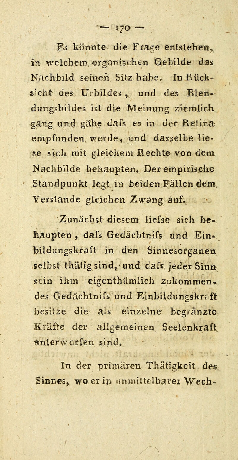 Es könnte die Fra/^e entstehen^ in welchem orgarsischen Qebilde das Nachbild seinen Sitz habe. In E.ück- sicht des Urbildes , und des Blen- dungsbildes ist die Meinung ziemlich gang und gäbe dafs es in der Retina empfunden werde, und dasselbe lie- ge sich mit gleichem Rechte von dem Nachbilde behaupten. Der empirische Standpunkt legt in beiden Fällen dem. Verstände gleichen Zwang auf*> Zunächst diesem liefse sich bC haupten 5 dafs Gedächtnifs und Ein- bildungskraft in den Sinnesorganen selbst thätig sind, und dafs jeder Sinn sein ihm eigenthümlich zukommen-. des Gedächtnifs und Einbildungskraft besitze die als einzelne begränzte Kräfte der allgemeinen Seelenkraft. unterworfen sind. In der primären Thätigkeit des Sinnes, wo er in immittelbarer Wech-