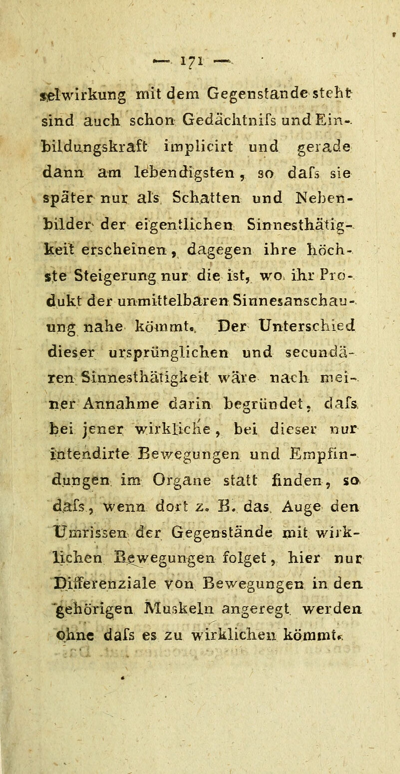 s^twirkung mit dem Gegenstande steht sind auch schon Gedächtnifs und Ein-, bildungskraft implicirt und gerade dann am lebendigsten, so dafs sie später nur als Schatten und Neben- bilder der eigentlichen Sinnesthätig-- keil erscheinen, dagegen ihre höch- ste Steigerung nur die ist, wo. ihr Pro- dukt der unmittelbaren Sinnesanschau- ung nahe kömmt«. Der Unterschied dieser ursprünglichen und secundä- ren Sinnesthätigkeit wäre nach mei- ner Annahme darin begründet, dafs bei jener wirkliche, bei dieser nur intendirte Bewegungen und Empfin- dungen im Organe statt finden, so dafs, wenn dort z. B. das, Auge den Umrissen der Gegenstände mit wirk- lichen Biegungen folget, liier nur Differenziale von Bewegungen in den. 'gehörigen Muskeln angeregt werden, ohne dafs es zu wirklichen kömmt^.