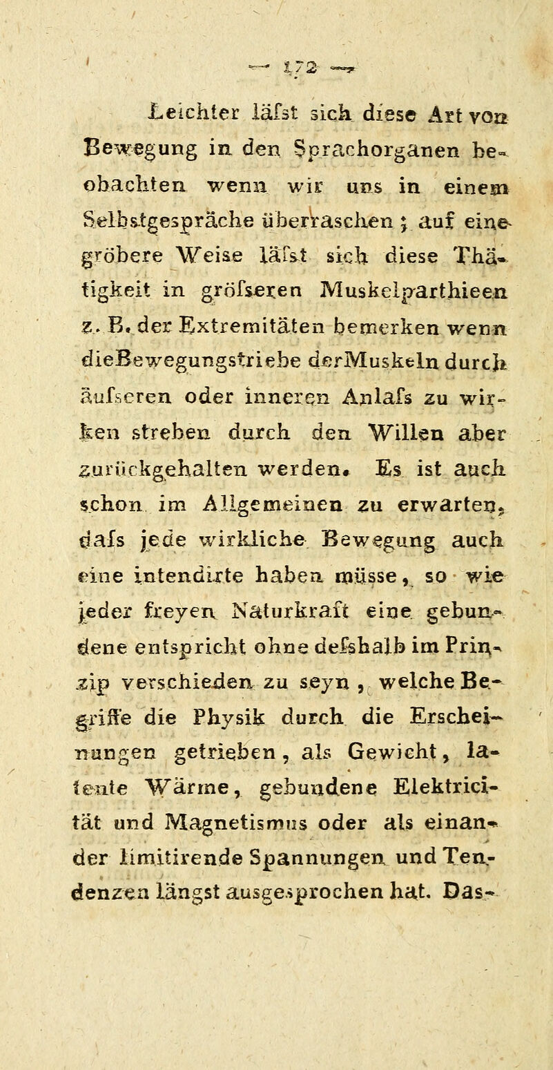 Leichter läfst sich dies© Art von Bewegung in den Sprachorganen be- obachten wenn wir uns in einem Selbs-t^espräche überraschen j auf eine- gröbere Weise läTst sich diese Thä« tigkeit in gröfsjeren Muskelp-arthieen z. B, der Extremitäten bemerken wenn dieBewegungstriebe derMuskeln durch äufseren oder inneren Anlafs zu wir- |£en streben durch den Willen aber 2Uiürkgehalten werden» Es ist auch, schon im Allgemeinen zu erwarten, dals jede wirlüiche Bewegung auch eine intendixte habea müsse ,^ so • wi« j.eder freyen Naturkraft eine gebun- dene entspricht ohne def-shalb im Pri^•^ zip verschieden zu seyn , welche Be- griffe die Physik durch die Erschein- nangen getrieben, als Gewicht, la- tente Wärme, gebundene Eiektrici- tat und Magnetismus oder als einan* der limitirende Spannungen und Ten.- denzea längst ausgesprochen hat. Das-