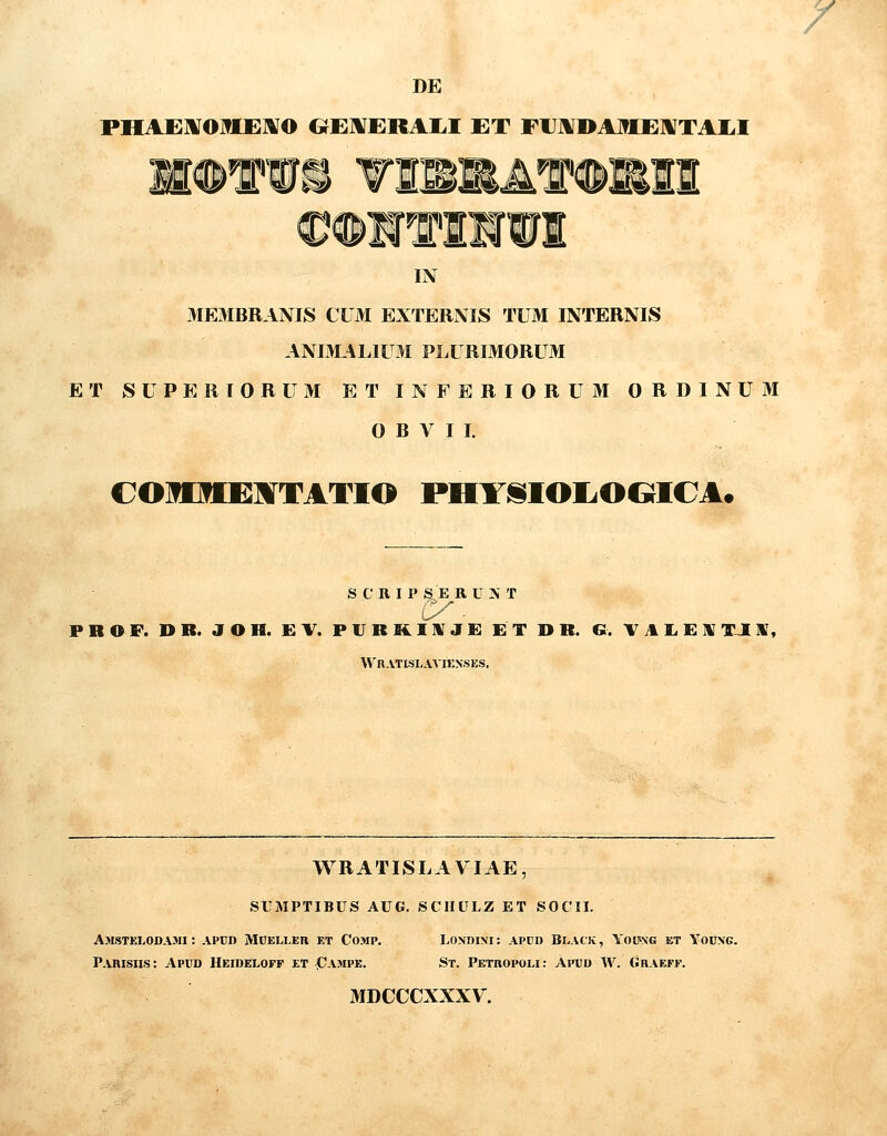 DE PHAEIWOIIEMO OE1VERAI.I ET FUJVDAME^TAIil feftS M 'iim. K m 'f IN ME3IBRANIS CU3I EXTERNIS TUM INTERNIS ANIMALIUM PLURIMORUM ET SUPERIORUM ET INFERIORUM ORDINUM 0 B V I I. C010I1:MTATIO PHY^IOIiOOICA. S C R I P S E R U N T PROF. DB. JOH. EV. P U R K I Rf J E ET I> R. G. TAIiElJTJIX, Wn.VTISLAVIENSES. WRATISLAVIAE SUMPTIBUS AUG. SCIIULZ ET SOCII. Amstelodami : appd Mcelleh et Comp. Pahisiis: Apud Heidelofp et Campe. LOXDINI: apcd Black, Yoiwg et Young. St. Petropoli: Aptjd W. Ghaeff. MDCCCXXXV.