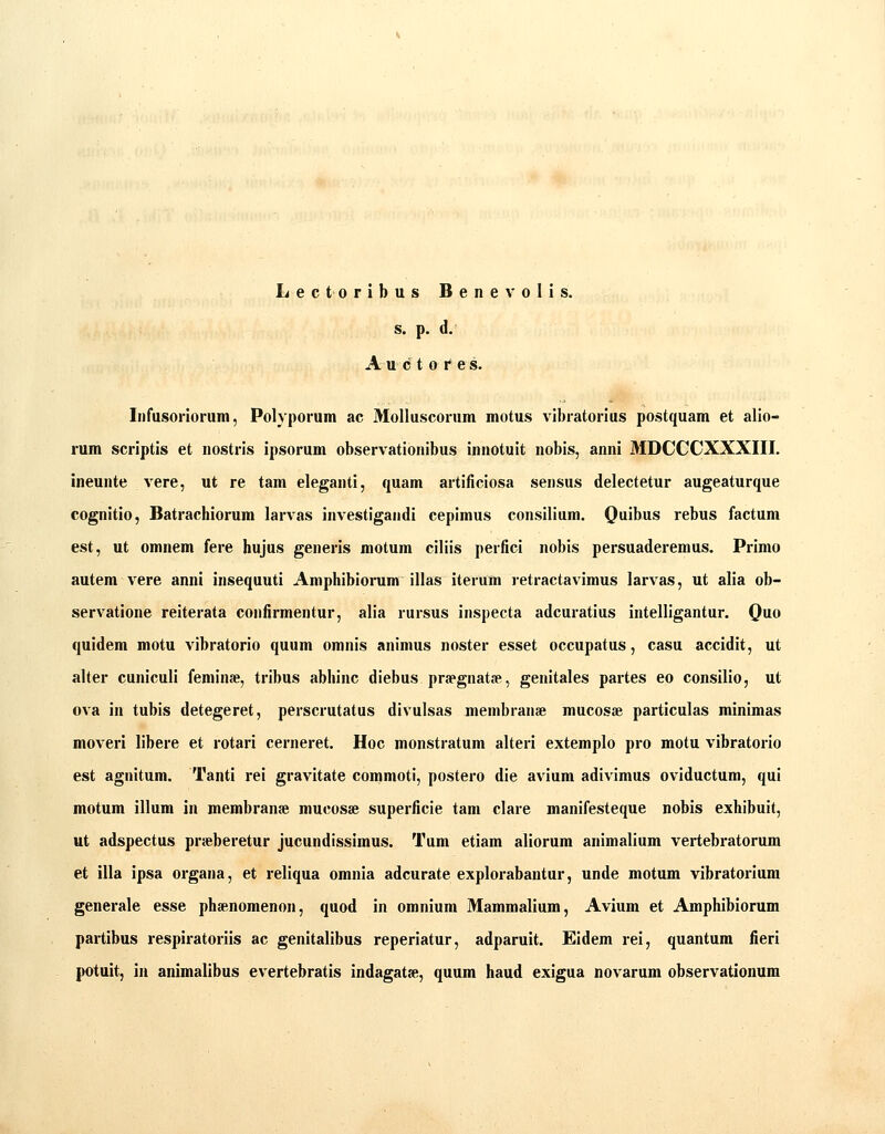 Lectoribus Benevolis. s. p. d. A u c t 0 1* e s. Inrusorioruin, Polyporum ac Molluscorum motus vibratorius postquam et alio- rum scriptis et nostris ipsorum observationibus innotuit nobis, anni MDCCCXXXIII. ineunte vere, ut re tam eleganti, quam artificiosa sensus delectetur augeaturque cognitio, Batrachiorum larvas investigandi cepimus consilium. Quibus rebus factum est, ut omnem fere hujus generis motum ciliis perfici nobis persuaderemus. Primo autem vere anni insequuti Amphibiorum illas iterum retractavimus larvas, ut alia ob- servatione reiterata confirmentur, alia rursus inspecta adcuratius intelligantur. Quo quidem motu vibratorio quum omnis animus noster esset occupatus, casu accidit, ut alter cuniculi feniinje, tribus abhinc diebus praegnatfe, genitales partes eo consilio, ut ova in tubis detegeret, perscrutatus divulsas menibranse mucoste particulas minimas moveri libere et rotari cerneret. Hoc monstratum alteri extemplo pro motu vibratorio est agnitum. Tanti rei gravitate commoti, postero die avium adivimus oviductum, qui motum illum in membranae mucosse superficie tam clare manifesteque nobis exhibuit, ut adspectus prseberetur jucundissimus. Tum etiam aliorum animalium vertebratorum et illa ipsa organa, et reliqua omnia adcurate explorabantur, unde motum vibratorium generale esse phsenomenon, quod in omnium Mammalium, Avium et Amphibiorum partibus respiratoriis ac genitalibus reperiatur, adparuit. Eidem rei, quantura fieri potuit, ia animalibus evertebratis indagat», quum haud exigua novarum observationum