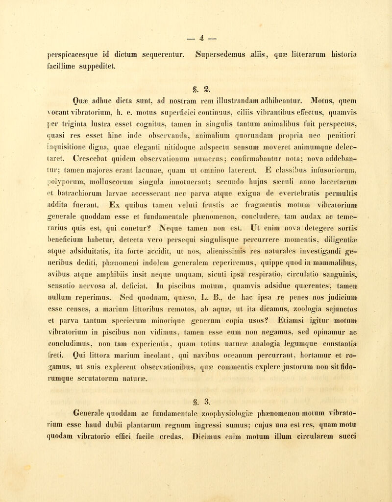 perspicacesque id dictum sequerentur. Supersedemus aliis, quse litterarum historia iacillime suppeditet. §. 3. Quse adhuc dicta sunt, ad nostram rem illustrandam adhibeantur. Motus, quem vocant vibratorium, h. e. motus superficiei continuus, ciliis vibrantibus eiTectus, quamvis {er triginta lustra esset cognitus, tamen in singulis tantum animalibus fuit perspectus, quasi res esset hinc inde observanda, animalium quorundam propria nec penitiori inquisitione digna, quae eleganti nitidoque adspectu sensum moveret animumque delec- taret. Crescebat quidem observationum numerus; confirmabaiitur nola; nova addeban- tur; tamen majores erant lacunae, quam ut omnino laterent. E classibus inrusoriorum, ;)olyporum, molluscorum singula iniiotuerant; secundo hujus sseculi anno lacertarum et batrachiorum larvae accesseraiit nec parva atque exigua de evertebratis permultis addita fuerant. Ex quibus tamen veluti frnstis ac fragmentis motum vibratorium generale quoddam esse et fundamentale plisenomenon, concludere, tam audax ac teme- i'arius quis est, qui conetur? Neque tamen non est. Ut enim nova detegere sortis l)eneficium habetur, detecta vero persequi singulisque percurrere momentis, diligentife atque adsiduitatis, ita forte accidit, ut nos, alienissimis res naturales investigandi ge- neribus dediti, j)h;enomeni indolem generalem reperiremus, quippe quod in mammalibus, avibus atque aniphibiis insit neque unquam, sicuti ipsa respiratio, circulatio sanguinis, sensatio nervosa al. deficiat. In piscibus motum, quamvis adsidue qua?rentes, tamen nullum reperimus. Sed quodnam, quteso, li. B., de hac ipsa re penes nos judicium esse censes, a mariuni liltoribus reniotos, ab aqu£p, ut ita dicamus, zoologia sejunctos et parva tantum specierum minorique generum copia usos? Etiamsi igitur motum vibratorium in piscibus non vidinius, tamen esse eum non negamus, sed opinamur ac concludimus, non tam experientia, quam totius naturre analogia legumque constantia freti. Qui littora marium incolant, qui navibus oceanum percurrant, hortamur et ro- ^amus, ut suis explerent observationibus, qu» commejitis explere justorum nou sit fido- rumque scrutatorum natur». §. 3. Generale quoddam ac fundamentale zooj)hysioIogia8 phjenomenon motum vibrato- rium esse haud dubii plantarum regnum ingressi sumus; cujus una est res, quam motu quodam vibratorio effici facile credas. Dicimus enim motum illum circularem succi