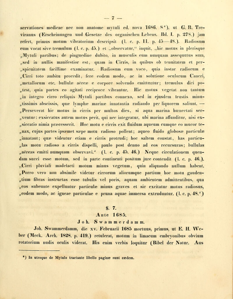 servationes meclicae nec non anatome mytuli ed. nova 1(586. 8 *}, ut G. R. Tre- viranus (Ersclieinungen und Gesetze des organisclien Ijebens. Bd. I. p. 278.} jam refert, primus motum vibratorium descripsit (1. c. p. II. p. 45 — 48.}. Radiosum eum vocat sive tremulum (1. c. p. 45.} et .,observatur, inquit, „hic motus in plerisque „Mytuli partibus; de pinguedine dubito, in musculis eum nunquam assequutus sum, „sed in nullis manifestior est, quam in Cirris, in quibus ob tenuitatem et per- „spicuitatem facillime examinatur. Radiosum eum voco, quia iiistar radiorum e „Cirri toto ambitu procedit, fere eodem modo, ac in solutione oculorum Cancri, „metallorum etc. bulluL-e aerese e corpore solvendo emittuntur; tremulus dici po- „test, quia partes eo agitati reciproce vibrantur. Hic motus vegetat non tantuin „in integro cirro reliquis Mytuli partibus connexo, sed in ejusdeni Iriistis minu- „tissimis abscissis, qu;e lymphae marinae innatautia radiando per liquorem saliunt. — „Perseverat hic motus in cirris per nuiltos dies, si aqua marina humectati ser- „ventur: exsiccatus autem motus perit, qui nec integratur, ubi marina affunditur, nisi ex- „siccatio nimia prsecesserit. Hoc motu e cirris exit fluidum aqueum cumque eo mucor te- „nax, cujus partes ipsaemet seepe motu radioso poUent; aqueo fluido globost-e particulae „innatant; qufe videntur etiani e cirris protrudi; hoc saltem constat, has particu- „las motu radioso a cirris dispelli, paulo post denuo ad eos recursuras; bullulas „aereas emitti numquam observavi. Q. c. p. 45. 46.} Neque circulationem quen- dam succi esse motum, sed in parte continenti positum jure contendit {\. c. p. 46.}. „Cirri pluviali madetacti motum minus vegetum, quin aliquando nullum habent. j,Porro vero non absimile videtur cirrorum aliorumque partium hoc motu gauden- „tium fibras instructas esse tubulis vel poris, aquam ambientem admittentibus, qua „eos subeunte expelluntur particulee minus graves et sic excitatur motus radiosus, „eodem modo, ac igneae particulae e pruna aquae immersa extruduntur. Q. c. p. 48.} n. 7. Ante 1685. J 0 h. S w a m m e r d a m m. Joh. Swammei-damm, die xv. Februarii 1685 mortuus, primus, ut E. H. We- ber (^Meck. Arch. 1838. p. 419.} retulerat, motum in limacum embryonibus obviura rotatorium nudis oculis viderat. His enim verbis loquitur (^Bibel der Natur. Aus •) In utroque de Mytulo tractante libello pagin» sunt esedera.