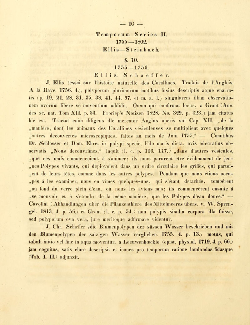 — 10 — T e m p 0 r u m S e r i e s II. 1755—1803. Ellis—Steinbuch. §. 10. 1755—1756. E 1 1 i s. S c h a e f f e r. .J. Ellis fessai sur Thistoire naturelle des Corallines. Traduit de rAnglois. A la Haye. 1756. 4.), polyporum plurimorum motibus fusius descriptis atque enarra- tis (p. 19. 21. 28. 31. 35. 38. 41. 44. 97. et m. a. 1.) singularem illam observatio- nem ovonim libere se moventium addidit. Qiiani qui confirniat lociis, a Grant (Ann. des sc. nat. Tom XII. p. 53. Froriep's Notizen 1828. No. 329. p. 323.) jam citatus hic est. Tractat enim diligens ille mercator Aiiglus operis sui Cap. XII. „de la „maniere, dont les animaux des Corallines vesiculeiises se multiplieiit avec quelques „autres decouvertes microscopiques, faites au mois de Juin 1755. — Comitibiis Dr. Schlosser et Dom. Ehret in polypi specie, Filo maris dicta, ovis adcuratiiis ob- servatis „Nous decouvrimes, inqiiit (I. c. p. 116. 117.) „dans d'autres vesicules, „que ces (Eufs commencoient, a s'animer; ils nous pariirent etre evidemment de jeu- „nes Polypes vivants, qui de])Ioyoient daiis un ordre circulaire les grilTes, qui partoi- „ent de leurs t^tes, comme dans les aulres polypes. Pendant que nous etions occu- „pes a les examiner, nous en vimes quelques-uiis, qui s'etant detaches, tomberent „au fond du verre plein d'eau, oii nous les avions mis; ils commencerent ensuite a „se mouvoir et a s'e(endre de la nieme maniere, que les Polypes d'ean douce. —• Cavolini (Abhandlungen iiber die Pilanzenthiere des 31ittelmeeres iibers. v. W. Spren- gel. 1813. 4. p. 56.) et Giant (I. c. p. 54.) non polypis similia corpora illa fuisse, sed polypoium ova vera, Juie meritoque adfirmare videntur. J. Chr. Schrt-ITer fdie Blunienpolypen der siissen Wasser beschrieben und mit den Blumenpolypen der salzigen Wasser verglichen. 1755. 4. p. 13.) motus, qui tubuli initio vel fine in aqua moventur, a Leeuwenhopckio (epist. physiol. 1719. 4. p. 66.) jam cognitos, satis clare descripsit et icones pro temporum ratione laudandas fidasque