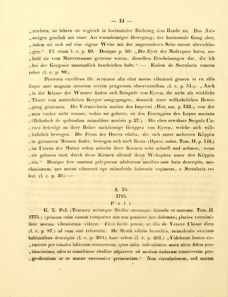 ,, reichten, so fuhreii sie sogleich ia horizoiitaler Richtiing tlem Rande zu. Das Aiil- j.steigen geschah init einer Art Avurnilurmiger Bewegung; der horizontale Gang aber, ..indeni sie sich auf eine eigene Weise mit der zugerundeten Seite zuerst iiberschlu- ,. gen. Cf. etiani 1. c. p. 60. Denique p. 50: ,, DieEyer der Madrepore boten, so- ,,l)ald sie vom Mutterstamme getrennt Avaren, dieselben Ei-scheinungen dar, die ich ,,bei der Gorgonie umstandlich beschrieben habe. —• Eadem de Sertularia ramosa refert (1. c p. 80.) Prseterea excellens ille scrutator alia citat motus vibratorii genera et ex aliis iisque ante magnam annorum seriem prc-egressis observatoribus. {}. c. p. 51.): „Auch ., in der Klasse der Wiirnier linden sich Beispiele von Eyern, die nicht als Avirkliche ..Thiere vom mutterlichen Kdrper ausgegangen, dennoch einer willkiihrlicheu Bewe- .jgung geniessen. Die Vermiccharia marina des Imperati (Hist. nat. p. 733.), von der ,,man vorher nicht Avusste, wohin sie gehdrte, ist das Erzeugniss des Lepus marinus .. CBohadsch de quibusdam animalibus marinis p. 37.). Die oben erAvahnte Serpula Ca- ,, raco befestigt an ihrer Rdhre sackfdrmige Gruppea voii Eyern, Avelche sich will- ..kiihrlich bewegen. Dle Fetus der Ostrea edulis, die sich unter mehreren Klippen „in grdsseren Massen (indet. bewegen sich nach Basta (Opusc. subst. Tom. II. p. 146.) ,, im Uterus der 3Iutter schon mittelst ihrer Kiemen sehr schnell und nehmen, wenn ;,sie geboren sind, durch diese Kiemen allemal ihren Wohnjilalz unter den Klippeu .. ein. Denique fere omnium polyporum adultoruni molibus suis locis descriptis, me- chanismum, quo niotus vibratorii ope animalcula iiifusoria capiantur, e Sertularia re- fert. 0. c. p. 40.) — §. i:x 179.1. P 0 I i. G. X. Poli (Testacea utriusque Sicili;e eoj-unujue liisloria et anatome. Tom. 11. 1775.) (primum enim tonuim coniparare nos non potuisse jure dolemus) pluries verosimi- liter motum vibratorium videral. Fieri facile j)otest, ut i!ia de Aenere Chione dicta (1. c. p. 87.) ad eum sint referenda. De 3Jytili edulis brancliiis. animalculis ovarium habitantibus descrij)tis (I. c. p. 300.) haec refert fl. c. p. 301.) „\ idebatur humor ex- „currere per canales labiorum transversos, quos infra indicabimus, motu ultra lidem per- ,. tinacissimo, adeo ut tumultuose ebullire adjiareret ad modum undarum transversim pro- ,, gredientium ac se mutuo successive prementiilm. Non circulationem, sed motum