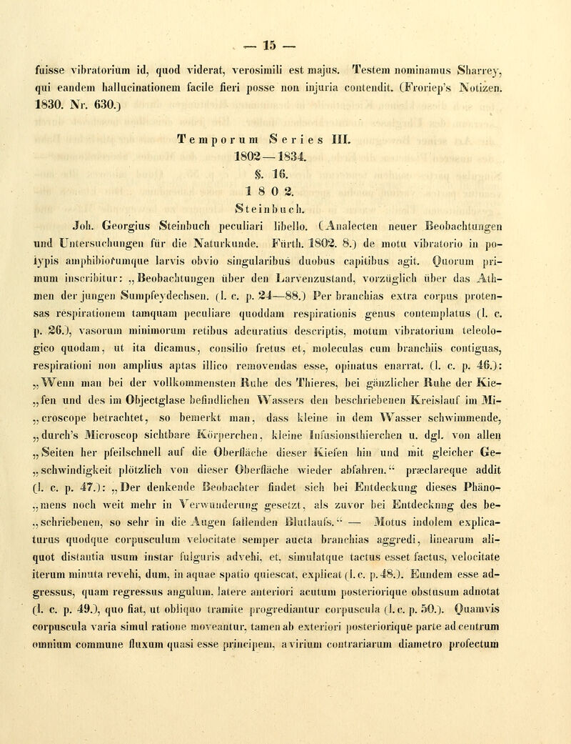 fuisse vibratorium id, quod viderat, verosimili est majus. Testem nominamus Sharrey, qui eandem liallucinationem facile fieri posse non injuria contendit. CFroriep's Notizen. 1830. Nr. 630.3 Temporum Series III. 1803 — 1834 ■ §. 16. 18 0 3. Steinbuch. Joh. Georgius Steinbuch peculiari libello. CAnalecten neuer Beobachtungen und Untersuchungen fiir die Naturkunde. Fiirth. 1803. 8.) de motu vibratorio in po- iypis amphibiofumque larvis obvio singularibus duobus capitibus agit. Oiiorum pri- mum inscribitur: „ Beobachtungen iiber den Larvenzustand, vorziiglich tiber das Atli- men der jungen Sumpfeydechsen. (\. c. p. 34—88.) Per branchias extra corpus proten- sas respirationera tamquam pecaliare quoddam respirationis genus contemplatus Cl- c- p. 36.), vasorum minimorum retibus adcuratius descriptis, motum vibratorium teleolo- gico quodam, ut ita dicamus, consilio fretus et, moleculas cum branchiis contiguas, respirationi non amplius aptas illico removendas esse, opinatus enarrat. CI. c. p. 46.): „Wenn man bei der vollkoramensten Ruhe des Thieres, bei ganzlicher Iluhe der Kie- „fen und des im Objectglase befindlichen Wassers den beschriebenen Kreislauf im Mi- „ croscope betrachtet, so bemerkt man, dass kleine in dem Wasser schwimmende, „durch's Microscop sichtbare Korperchen, kleine Infusionsthierchen u. dgl. von allen „Seiten her pfeilscbnell auf die Oberflache dieser Kiefen hin und mit gleiclier Ge- „ schwindigkeit pldtzlich von dieser Oberflache Avieder abfahren. prseclareque addit fl. c. p. 47.): „Der denkende Beobachter findet sich bei Entdeckung dieses Phano- „mens noch weit mehr in Verwunderung gesetzt, als zuvor bei Entdecknng des be- „ schriebenen, so sehr in die Augen faiienden Bkitlaiifs. — Motus indolem explica- turus quodque corpusculura velocitate semper aucta branchias aggredi, linearum ali- quot distantia usum instar fulguris advehi, et, simulatque tactus esset factus, velocitate iterum minuta revehi, dum, in aquae spatio quiescat, explicat (I. c. p.48.). Eundem esse ad- gressus, quam regressus angulum, latere anteriori acutum posteriorique obstusum adnotat (1. c. p. 49.), quo fiat, ut obiiqiio tramite progrediantur corpuscula (I.c. p. 50.). Ouamvis corpuscula varia simul ratione moveantur, tamenab esteriori posteriorique parte adcentrum omnium commune fluxum quasi esse principem, avirium contrariarum diametro profectum