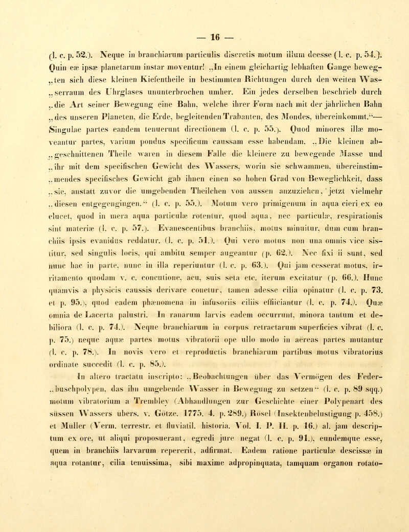 rl. c. p. 52.). Neque iii brancliiamm particulis discretis motum illum deesse Q. c. p. si.J. Quin ea; ipsse planetarum instar moventur! .,In einem gleicliartig lebhaften Gange beweg- „ten sicli diese kleinen Kielentbeile in bestimmten Riclitungen durch den weiten Was- ,, serraum des Uhrglases ununterbrochen umher. Ein jedes derselben besclirieb durch ..die Ai-t seiner Bewegung eine Bahn, welche ihrer Form nach mit der jahrlichen Balin ,,des unseren Planeten, die Erde, begleitendenTrabanten, des Mondes, ubereinkommt.— Singulae partes eandem tenuerunt directionera CI. c. p. 55.). Ouod minores illfe nio- veantur partes, varium pondus specificum caussam esse habendam. ..Die kleinen ab- ., geschnittenen Theile waren in diesem Falle die kleinere zu bewegende 3Iasse und ., ihr mit dem specifischen Gewicht des Wassers, Avorin sie schwanimen, iibereinstim- ..mendes specifisches Gewicht gab ihnen einen so hohen Grad von Beweglichkeit, dass ..sie, anstatt zuvor die umgebenden Theilchen von aussen anzuziehcn,' jetzt vielmehr ., diesen entgegengingen. (_I. c. p. 55.1 3Iotum vero primigenum in aqua cieri.ex eo elucet, quod in mera aqua jwirticulfe rotentur, quod aqua, nec particuhp, respirationis sint materiie (1. c. p. 57.). Evanescentibus branchiis. niotus niinuitur, dum cum bran- chiis ipsis evanidas reddatur. (1. c. p. 51.1 Oui vero niodis non una omnis vice sis- titur, sed singulis locis, qui ambitu semper augeantur fp. 63.1. Nec fixi ii sunt, sed mine hac in parte, nunc in illa reperiuntur (1. c. j». 63.1. Oui jani cesserat motus, ir- ritamento quodam v. c. concutione, acu, suis seta etc. iterum excitatur (p. 66.1. Hunc (juamvis a physicis caussis derivare conetur, tamen adesse cilia opinatur {}. c. p. 73. et p. 95.), quod eadem pha-nomena in infusoriis filiis effiiciantur (I. c. p. 74.). (}u;e pmnia de Lacerta palustri. In ranarum larvis eadem occurrunt, minora tantum et de- biliora (I. c. p. 74.). Neque branchiarum iii corpus retractarum superficies vibrat (I. c. ]>. 75.) neque aqufe partes niotus vibratorii ope ullo modo in aereas partes nuitantur (I. c. p. 78.). In novis vero et reproductis bianchiarum partibus motus vibratorius ordinate succedit (I. c. p. 85.). In allero tractatu iuscripto: ..Beobachtungen iiber das Vermogen des Feder- ..buscbpolypen, das ihn umgebende Wasser in Beweguiig zu setzen'- (I. c. p. 89 sqq.) niotum vibratorium a Trembley rAbhandlungon zur Geschichte einer Pidvpenart des siissen Wassers iibers. v. Giitze. 1775. 4. p. 289.) Biisel (Insektenbelustigung p. 458.) et Miiller (Verm. terrestr. et fluviatil. historia. Vol. I. P. II. p. 16.) al. jani descrip- tum ex ore, ut aliqui proposuerant, egredi jure negat (I. c. p. 91.), eundemque esse, quem iii branchiis larvarum repererit, adfirmat. Eadeni ratione particul* descissse in aqua rotantur, cilia tenuissima, sibi maxime adpropinquata, tamquam organon rotato-