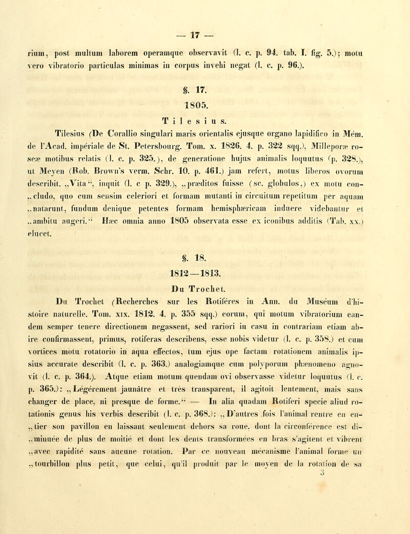 riiim, post mulium laborem operamque observavit (1. c. p. 94. tab. I. fig. 5.); motu vero vibratorio particulas minimas in corpus invehi negat (1. c. p. 96.). §. 17. 1805. T i 1 e s i u s. Tilesius (De Corallio singulari maris orientalis ejusque organo lapidiiico in Mem. de TAcad. imperiale de St. Petersbourg. Tom. x. 1836. 4. p. 322 sqq.), Millepor* ro- seje mptibus relatis (1. c. p. 325.), de generatione hujus animalis loquutus (p. 338.), ut Meyen (Rob. Brown's verm. Schr. 10. p. 461.) jam refert, motus liberos ovorum describit. „Vita, inquit (1. c p. 339.), „prieditos fuisse (sc. globulos,) ex motu con- ,. cludo, quo cum sensim celeriori et formam mutanti in circuitum repetitum per aquani v.natarunt, fundum denique petentes formam hemisphpericam induere videbantur et ..anibitu augcri.-' H;ec omnia anno 1805 observata esse ex iconibus additis (Tab. x_\.) elucet. §. 18. 1813 — 1813. Du Trochet. Dii Trochet (Recherches sur les Rotiferes in Ann. du Museum dhi- stoire naturelle. Tom. xix. 1813. 4. p. 355 sqq.) eorum, qui motum vibratorium ean- dem semper tenere directionem negassent, sed rariori in casu in contrariam etiam ab- ire confirmassent, primus, rotiferas describens, esse nobis videtur (1. c. p. 358.) et cuni vortices motu rotatorio in aqua eiTectos, tum ejus ope factam rotationem animalis ip- sius accurate describit (1. c. p. 363.) analogiamque cum polyporum ph;enomeno agno- vit (1. c. p. 364.). Atque etiam motum quendam ovl observasse videtur loquutus (1. c. p. 365.): „ Legerement jaunatre et tres transparent, il agitoit lentement, mais sans changer de place, ni presque de forme.'- — In alia quadam Rotiferi specie aliud ro- tationis genus his verbis describit (]. c. p. 368.J: „D'autres fois ranimal rentre en en- „ tier son pavillon en laissant seulement dehors sa roue, dont la circonference est di- .,minuee de plus de moitie et dont les dents transformees en bras s'agitent et vibrent „avec rapidite sans aucune rotation. Par ce nouveau mecanisme Panimal forme un „tourbillon plus petit, que celui, qu'il produit par le moyen de la rotaiion de sa