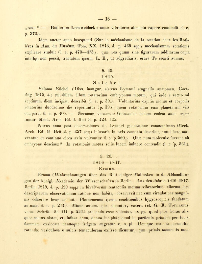 „roue. — Botiferum Leeuweuhoekii motu vibratorio alimenta capere contendit (1. c. p. 373.3. Idem auctor anno insequenti (Sur le mechanisme de la rotation chez les Roti- feres in Ann. du Museum. Tom. XX. 1813. 4. p. 469 sqq.) mechanismum rotationis explicare studuit (1. c. p. 470—473.), quse res quum sine figurarum additarum copia intelligi non possit, tractatum ipsum, L. B., ut adgrediaris, orare Te coacti sumus. §. 19. 1815. S t i e b e 1. Salomo Stiebel (I^iss. inaugur. sistens Lymntei stagnalis anatomen. Goet- ting. 1815. 4.) mirabilem illiim rotatorium embryonum motum, qui inde a sexto ad septimum diem incipiat, describit (1. c. p. 39.). Yoluntarius capitis motus et corporis lotatorius duodecimo die reperiuntur (p. 39.); quem rotatorium cum planetarum viis comparat (I. c. p. 40.). — Sermone vernaculo Germanico eadem eodem anno repe- luntur. Meck. Arch. Bd. I. Heit 3. p. 424. 435. Novas anno post observationes de Ljnmrei generatione communicans (Meck. Arch. Bd. II. Heft 4. p. 357 sqq.) infusoria iu ovis contenta describit, qufe libere mo- veantur et continuo circa axin volvantur (1. c. p. 560.). Qa^. num moleculte fuerant ab embryone desciss»? In rotationis motus solis lucem induere contendit (1. c. p. 561.). §. 20. . 1816 — 1817. Erman. Erman (Wahrnehmungen iiber das Blut einiger Mollusken in d. Abhandlun- gen der konigl. Akademie der Wissenschaften in Berlin. Aus den Jaliren 1816. 1817. Berlin 1819. 4. p. 199 sqq.) in bivalvorum tentaculis motum vibralorium, aliarum jam descriptarum observationum ratione non habita, observavit nec cum circulatione sangui- nis colh-erere bene monuit. Phiipnomenon ipsum conditionibus hygroscopicis fundatuni autumat (1. c. p. S14.). Minus autem, qu;e dicuntur, cetera (cf. G. R. Treviranus verm. Schrift. Bd. III. j). 241.) probanda esse videntur, ex gr. quod post horas ali- quot motus sistat, et, infusa aqua, denuo incipiat; quod in particula primum per lucis flammam exsiccata denuoque irrigata augeatur e. s. pl. Denique coi'pora permulta rotunda, vesiculosa e sulcis tentaculoram exiisse dicuntur, qu.^e primis momentis mo-