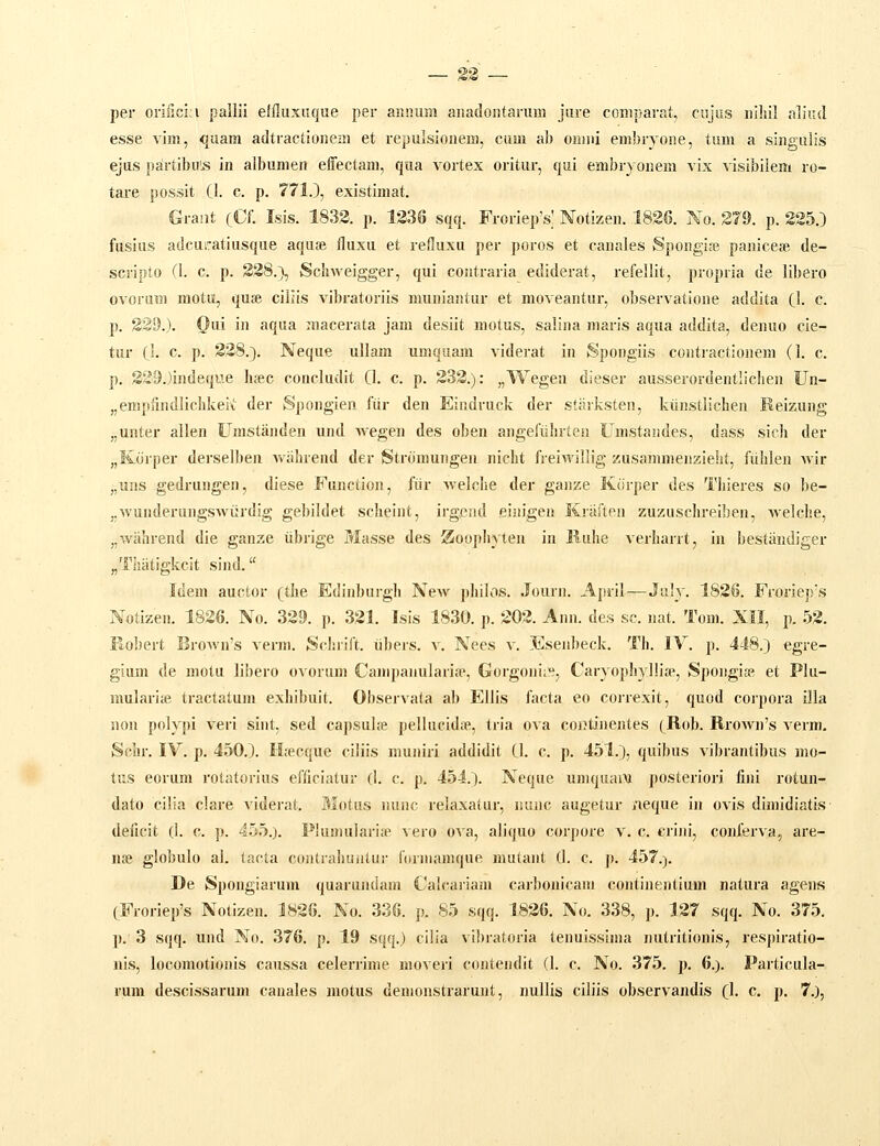 per oriiicia pallii eJfluxuque per annum anadoiitarum jure coniparat, cujiis niliil aliud esse vim, quam adtractioneai et repulsionem, cum ab onmi embryone, tum a singulis ejus p8irtibu';s in albumen effectam, qua vortex oritur, qui embryonem vix visibilem ro- tare possit (1. c. p. 771.), existimat. Graiit cCf. Isis. 1833. p. 1336 sqq. FroriepV Notizen. 1836. No. ST9. p. 225.) fusius adcuiratiusque aquse fluxu et refluxu per poros et canales Spongi.-e paniceai de- scripto (1. c. p. S38.}, Schweigger, qui contraria ediderat, refellit, propria de libero ovoruTii motu, quse ciliis vibratoriis muniaiUur et moveantur, observatione addita (\. c. p. S39.). Oui in aqua macerata jam desiit motus, salina niaris aqua addita, denuo cie- tur C^. c. p. 328.). Neque ullam uniquam viderat in Spongiis contractionem (1. c. p. S29.)indeque hsec conckulit 0. c. p. 333.): „Wegen dieser ausserordentlichen Un- „empfindlichkei\ der Spongien fiir den Eindruck der stiirksten, kiinstlichen Reizung „unter allen Urastanden und wegen des oben angefiihrteii Umstandes, dass sich der „Korper derselben wiilnend der Stronmngen niclit freiwillig zusammenzieht, fiihlen wir „ui!S gedrungen, diese Function, fiir welche der ganze KOrper des Tliieres so be- „wunderungswiirdig gebildet scheint, irgend einigen Kraften zuzuschreiben, welche, „wahrend die ganze iibrige Masse des 2Ioo])hyten in Ruhe verharrt, in bestandiger „Tiiiitigkcit sind. Idem auctor cthe Edinburgh Ncav philos. Journ. Apsil—July. 1836. Frorie})s Notizen. 1836. No. 329. p. 331. Isis 1830. p. 303. Ann. des sc. nat. Tom. XII, p. 53. Robert Brown's verm. Sclnift. iibers. v. Nees v. Esenbeck. Ti). IV. p. 448.) egre- gium de motu libero ovorum Campanularife, Gorgoni;»^, Caryophyllise, Spongise, et Plu- mularite tractatum exhibuit. Observata ab Ellis facta eo correxit, quod corpora illa non polypi veri sint, sed capsulte pellucidiTe, tria ova coiJtinentes cR<d). Rrown's verm, Schr. IV. p. 450.). Htecque ciliis muniri addidit Cl. c p. 451.), quibus vibrantibus mo- tus eorum rotatorius efficiatur (I. c. p. 454.). Neque umquam posteriori fini rotun- dato cilia clare viderat. Motus nunc relaxatur, nunc augetur iieque in ovis dimidiatis deiicit (1. c. p. 455.). Piumulariip ^ ero ova, aliquo corpore v. c. criju', conferva^ are- nse globulo al. tacta contrahuiilur fitrmanique nuitant (1. c. p. 457.). De Spongiarum quarundani Calcariam carbonicam continentium natura agens CFroriep's Notizen. 1826. No. 336. p. 85 sqq. 1826. No. 338, p. 137 sqq. No. 375. p. 3 sqq. und No. 376. p. 19 sqq.) cilia vibratoria tenuissima nutritionis, respiratio- nis, locomotionis caussa celenime moveri contendit (1. c. No. 375. p, 6.). Particula- rum descissarum canales motus demonstrarunt, nullis ciliis observandis (}. c. p. 7,),