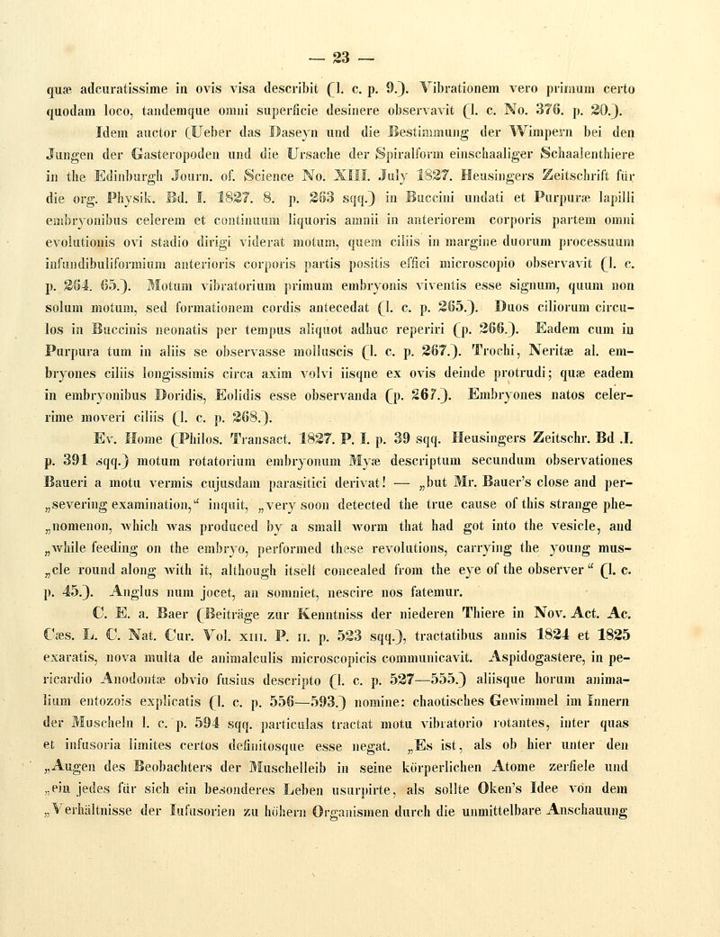 quse adcuratissime in ovis visa describit (\. c. p, 9.). Vibrationem vero prinium certo quodam loco, taiulemque omni superlicie desinere observavit (1. c. No. 3?6. p. 30.3. Idem auctor (Ueber das Baseyn und die Bestinimuiig der Wimpern bei den Jungen der Gasteropoden und die Ursache der S])iralform einschaaliger iSchaalenthiere in the Edinburgh Journ. oL Science No. XIII. July 1837. Heusingers Zeitschrift fiir die org. Phjsik. Bd. I. 1837. 8. p. 383 sqq.) in Buccini undati et Purpur» lapilli embryonibus celerem et continuum liquoris amnii in anteriorem corporis paitem omiii evolutionis ovi stadio dirigi viderat motum, quem ciliis in margine duorum processuum infundibuliformium anterioris corporis partis positis effici microscopio observavit Q. c. p. 384. 65.}. Motum vibratorium primum embryonis viventis esse signura, quum non solum motum, sed formationem cordis antecedat (l. c. p. 365.}. Duos ciliorum circu- los in Buccinis neonatis per tempus aliquot adhuc reperiri (p. 366.}. Eadem cum iu Purpura tum in aliis se observasse molluscis (l. c. p. 367.}. Troehi, Neritse al. era- bryones ciliis longissimis circa axim volvi iisqne ex ovis deinde protrudi; qufe eadem in embryonibus Doridis, Eolidis esse observanda Q). 26?.}. Embryones natos celer- rime moveri ciliis (\. c. p. 368.}. Ev. Home (Philos. Transact. 1837. P. I. p. 39 sqq. Heusingers Zeitschr. Bd .1. p. 391 ^qq.} motum rotatorium embryonum My;B descriptum secundum observationes Baueri a motu vermis cujusdam parasitici derivat! — „but Mr. Bauer's close and per- „severing examination, inquit, „very soon detected the true cause of this strange phe- „nomenon, Avhich Avas produced by a small Avorm that had got into the vesicle, and „while feeding on the embryo, perforraed these revolutions, carrying the young mus- „cle round along with it, although itsell concealed from the eye of the observer  (1. c. p. 45.}. Anglus num jocet, an somniet, nescire nos fatemur, C. E. a. Baer (^Beitrage zur Kenntniss der niederen Thiere in Nov. Act, Ac. Cc-es. L. C. Nat. Cur. Vol. xm. P. ii. p. 533 sqq.}, tractatibus annis 1834 et 1835 exaratis, nova multa de animalculis microscopicis communicavit. Aspidogastere, in pe- ricardio Anodontje obvio fusius desciipto (\. c. p. 537—555.} aliisque horum anima- liura entozois explicatis (1. c. p. 556—593.} nomine: chaotisches Gewimmel im Innern der Muscheln 1. c. p. 594 sqq. particulas tractat motu vibratorio rotantes, inter quas et infusoria iimites certos deiiiiitosque esse negat. „Es ist, als ob hier unter den „Augen des Beobachters der Muschelleib in seine kcirperlichen Atome zerfiele und ,.ein jedes fiir sich ein be^sonderes Leben usurpirte, als sollte Oken's Idee vdn dem „VerliaItnisse der lufusorien zu luihern Orgaaismen durch die unmittelbare Anschauung