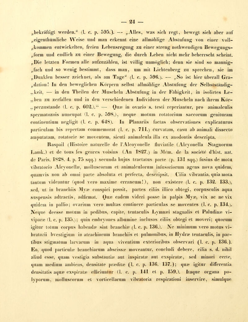 „bekraftigt Averden. (1, c. p. 595.}. — „Alles, Avas sicli regt, bewegt sicli aber auf „eigenthuniliche Weise und man erkennt eine allmahlige Abstufung AOn eiuer voll- „koumien entwickelten, freien Lebensregung zu einer streng nothweudigen Beweguugs- „form und endlich zu einer Bewegung, die dureh Leben nicht mehr beherrscht scheiut. „Die letzten Formen alle aufzuzahlen, ist vollig uumoglich; deun sie sind so nianuig- „fach und so weuig bestinmit, dass man, um mit Lichteuberg zu sprechen, sie im „Duukleii besser zeichnet, als am Tage (1. c. p. 596.). — „So ist hier iiberall Gra- „datiou! In den beweglichen Kiirperu selbst allmahlige Abstufiiug der Selbststiindig- „keit, — in den Theilen der Muschelu Abstufuug in der Fahigkeit, in isolirtes Le- „ben zu zerfalleu uud in den verschiedenen Lidividueu der Muscheln nach ihrem Kiir- „perzustaude (1. c. p. 603.). — Qua; in ovario s. testi reperiantur, pro animalculis spermatozois nuncupat (1. c. p. 598.), neque motuni rotatorium saccorum geuituram continentium negligit (1. c. p. 648). In Planariis factas observatioues explicaturus particulam bis repertam commemorat (1. c. p. 711.) curvatam, casu ab auimali dissecto amputatam, rotatorie se moventem, sicuti auinialcula illa ex anodoutis descripta. Baspail (Histoire uaturelle de ]'Alcoyouelle lluviatile CAlcyonella Stagnorum Ijamk.) et de tous les geures voisius CAn 1837.) in 3Iem. de la societe d'hist. iiat. de Paris. 1838. 4. p. 75 sqq.) secunda hujus tractatus parte (p. 131 sqq.) fusius de motu vibratorio Alcyonellfe, molluscoium et animalculorum iufusoriorum agens nova quidem, quamvis non ab omui parte absoluta et perfecta, descripsit. Ciiia vibrantia, quia mota tantum videautur (quod vero maxime erraneum!), uon existere (1. c. p. 133. 133.), sed, ut iu brauchiis Myje couspici possit, partes ciliis illico obtegi, corpusculis aqua suspensis adtractis, adfirmat. Ou.-e eadem videri posse iu palpis Myte, vix ac ne vix quideni iu pallio; ovarium vero multas coutiuere particulas se moventes Ck c p. 134.). Neque deesse molum iu pedibus, capite, teutaculis Lymn.iei stagnalis et Paludiufe vi- viparse (1. c. p. 135.); quin embryones albumiue inclusos ciliis obtegi et moveri; quorum igitur totum corpus habeiuke sint branchiie (1. c. p. 136.). Ne miuimum vero motus \i- bratorii bvestigiuin in atrachiorum branchiis et pulmouibus, in Hydrse teutaculis, iu par- tibus stigmatum larvaruui iu aqua viveutium exterioribus observari (1. c. p, 136.). Eo, quod particul.e brauchiarum abscissie moveantur, concludi debere, cilia s. d. uihil aliud esse, quam vestigia substantije aut inspiratse aut exspiratse, sed minori certe, quam medium ambiens, densitate praeditie Q. c. p. 136. 137.); qufe igitur differentia densitatis aqufe exspiratfe efficiuutur fl. c. j). 141 et p. 159.). Itaque orgaua po- lyporum, niolluscorum et vorticellarum vibratoria respirationl inservire, simulque