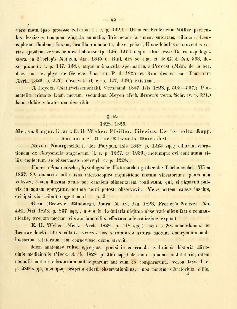 vero mota ipso prspesse rotationi (1. c. p. 143.). Otlioiiem Fridericum Miiller particu- las descissas tamquam singiila animalia, Trichodam farcimen, sulcatam, ciliatam, Leu- cophram fliiidam, fluxam, arniillam nominata, descripsisse, Home lobulos se moventes va- rias ejusdem vermis tetates habuisse (p. 146. 147.) neque aliud esse Baerii aspidoga- stera, in Froriep's Notizen. Jan. 1835 et Biill. des sc. nat. et de Geol. No. 593. de- scriptuni (I. c. p. 147. 148.), atque animalcula spermatica, a Prevost (Mem. de la soc. (l'hist. uat. et phys. de Geneve. Tom. iii. P. 1. 1835. et Ann. des sc. nat. Tom. viii. Avril. 1836. p. 447.) observata (I. c, p. 147, 148.) existimat. A Heyden (NaturwisseaschatVI. Yersamml. 1837. Isis 1838. p. 505—507.) Plii- matellse cristat^ Lam. motum, secundiim Meyen (Hob. Browii's verm. fSchr. iv. p. 334.J haud diibie vibratorium describit. §. 35. 1838. 1839. Meyen. Unger. Grant. E. H. Weber. Pfeiffer, Tilesius. Escfjscholtz. Rapp. Audouin et Milne Edwards. Dutrochet. Meyen (Naturgeschichte der Pol) pen. Isis 1838, p, 1335 sqq,) ciliorum vibra- tionem ex Alcyonella stagnoriim (I, c. p. 1337. et 1330.) motumque ovi continuum ci- liis confectum se observasse refert^ (1. c. p. 1338.). Unger (Anatomisch-physiologische Untersuchung iiber die Teichmuschel. Wien 1837. 8.), quamvis nulla usus microscopica inquisitione motum vibratoriura ipsum nou vidisset, tamen fluxnm aqu;e per canalem alimentarem continuum, qui, si pigmenti pul- vis in aquam spergatur, optime cerni potest, observavit. Verse autem causfe inscius, ori ipsi vim tribuit sugentem (I, c. p. 3,). Grant (Brewster Ediiiburgh. Journ, N, xv, .Jan, 1838, Froriep's Notizen, No. 440. Mai 1838, p. 837 sqq.), novis in Lobalaria digitata observationibus factis commu- nicatis, ovorum motum vibratorium ciliis effectum adcuratissime exponit, E. H, Weber (Meck, Arch. 1838. p. 418 sqq.) locis e Swammerdammii et Leeuwenhoekii libris adlatis, veteres hos scrutatores naturje motum embryonum mol- luscorum rotatorium jam cogiiovisse demoiistravit. Idem anatomes cultor egregius, quodsi in enarranda evolutioiiis liistoria Hlru- dinis medicinalis Oleck. Arch. 1838. p. 366 sqq.) de motu quodam undulatorio, quem nonnulli motum vibratorium aut fpquarunt aut cum eo compararunt, verba facit (I. c. p. 380 sqq.), nos ipsi, propriis edocti observationibus, non motum vibratorium ciliis.