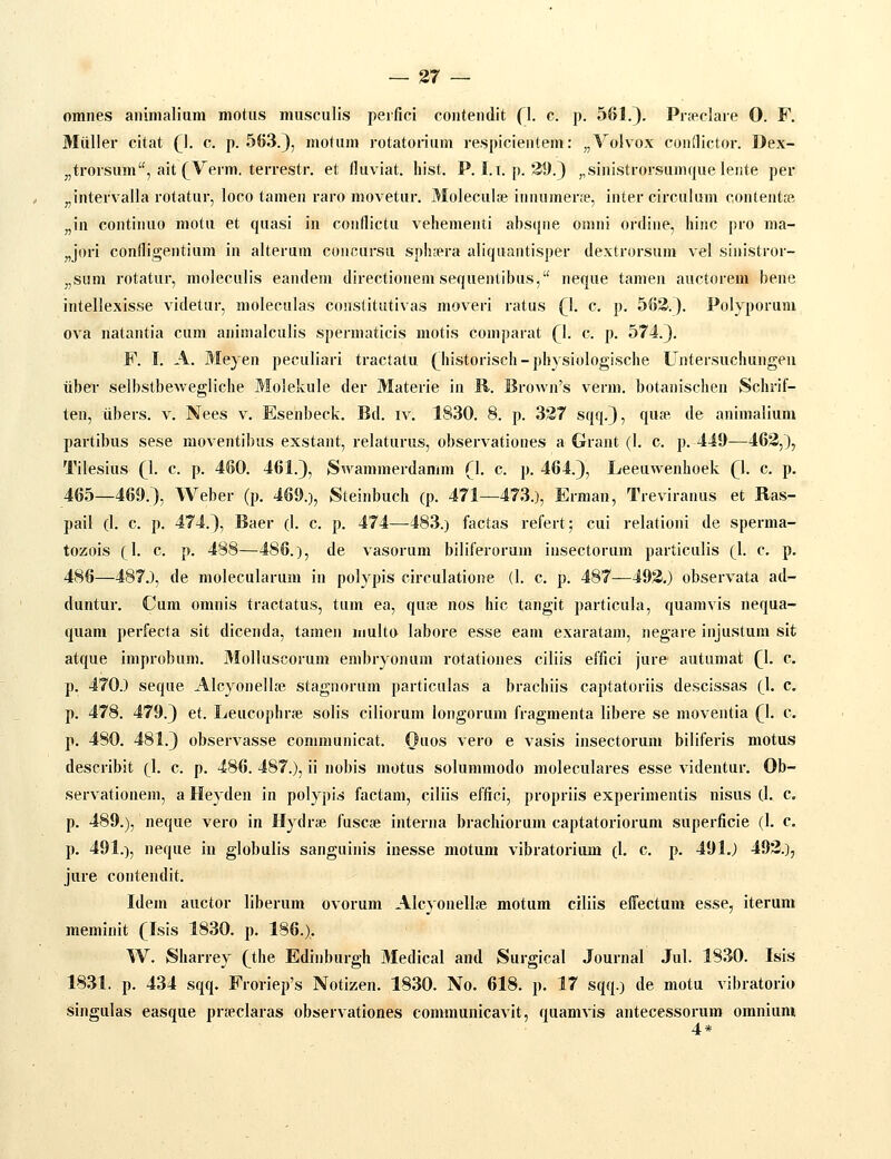 omiies aniiiialium motiis musculis peifici coutendit (1. c. p. 561.). Prfeclaie O. F. Miiller citat (). c. p. 563.), motuin rotatonum respicientem: „Volvox condictor. Dex- „trorsum, ait (^Verm. terrestr. et (luviat. liist. P. I.t. p. 39.) „sinistrorsum(juelente per ^intervalla rotatur, loco tamen raro movetur. Moleculae innuinerfe, inter circulum contentse „in continuo motu et quasi in conflictu vehementi absqne omni ordine, hinc pro ma- „jori condigentium in alterum concursu sphsera aliquantisper dextrorsum vel sinistror- „sum rotatur, moleculis eandem directionem sequentibus, neque tamen auctorem bene intellexisse videtur, moleculas constitutivas moveri ratus (1. c. p. 563.). Polyporum ova natantia cum animalculis spermaticis motis coinparat (l. c. p. 574.). F. I. A. Meyen peeuliari tractatu (^historiseh - physiologische Untersuchungeu iiber selbstbewegliche Molekule der Materie in R. Brown's verm. botanischen Schrif- ten, iibers. v. Nees v. Esenbeek. Bd. iv. 1830. 8. p. 337 sqq.), qufe de animalium partibus sese moventibus exstant, relaturus, observationes a Grant (1. c. p. 449—463,), Tilesius (l. c. p. 460. 461.), tSwammerdamm (]. c. p. 464.), Leeuwenhoek (l. c. p. 465—469.), Weber (p. 469.), Steinbuch (p. 471—473.), Erman, Treviranus et Ras- pail (1. c. p. 474.), Baer (I. c. p. 474—-483.) factas refert; cui relationi de sperma- tozois xl- c. p. 488—486.), de vasorum biliferorum insectorum particulis (1. c. p. 486—487.), de molecularum in polypis circulatione (1. c. p. 487—493,) observata ad- duntur. Cum omnis tractatus, tum ea, quse nos hic tangit particula, quamvis nequa- quam perfecta sit dieenda, tamen multo labore esse eam exaratam, negare injustum sit atque improbum. 3Iolluscorum enibryonum rotationes ciliis effici jure autumat (\. c. p. 470.) seque Alcyonellse stagnorum particulas a brachiis captatoriis descissas (1. c. p. 478. 479.) et. Leucophrfe solis ciliorum longorum fragmenta libere se moventia (\. c. p. 480. 481.) observasse communicat. Ouos vero e vasis insectorum biliferis motus describit (1. c. p. 486. 487.), ii nobis motus solummodo moleculares esse videntur. Ob- servationem, a Heyden in polypis factam, ciliis effici, propriis experimentis nisus (1. c, p. 489.), neque vero in Hydrse fuscje interna brachiorum captatoriorum superficie (1. c p. 491.), neque in globulis sanguinis inesse motum vibratorium (1. c. p. 491.) 493.), jure contendit. Idem auctor liberum ovorum Alcyonellfe motum ciliis effectum esse, iterum raeminit (Isis 1830. p. 186.). W. Sharrey (t\\e Edinburgh 3Iedical and Surgical Journal Jul. 1830. Isis 1831. p. 434 sqq. Froriep's Notizen. 1830. No. 618. p. 17 sqq.) de mota vibratorio singulas easque pra^claras observationes comraunicavit, quaravis antecessorum omnium 4*