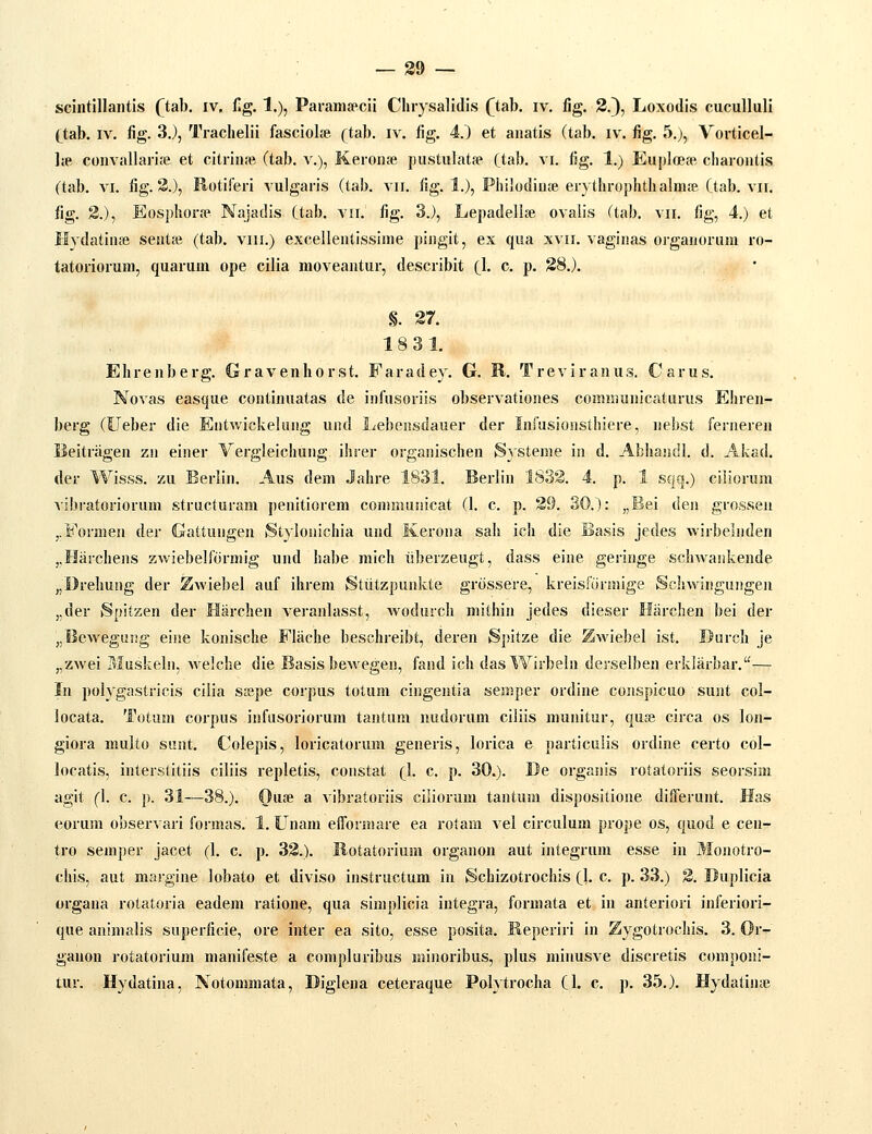 scintillantis (tah. iv. flg. 1.), Pai-amsecii Cluysalidis (^tab. iv, fig. 2.), Loxodis cuculluli (tab. IV. fig. 3.), Traclielii fasciolse (tab. iv. fig, 4.) et aiiatis (tab. iv. fig. 5.), Vorticel- lie convallarise et citriuie (tab. v.), Keronse pustulatfe (tab. vi. fig. 1.) EuploefR cliarontis (tab. VI. fig. 3.), Rotiferi vulgaris (tab. vn. fig. 1.), Philodiuie erytlirophth alm.-e (tab. vii. fig. 3.), Eosphorie Najadis (tab. vii. fig. 3.), Lepadelise ovalis (tab. vii, fig, 4.) et Hvdatiuie seutie (tab. viii.) excellentissiine pingit, ex qua xvii. vaginas organorum ro- tatoriorum, quarum ope cilia moveantur, describit (1. c. p. 28.). §, 27. 18 31. Ehrenberg, Gravenhorst, Faradey. G. B. Treviranus. Carus. Novas easque continuatas de infusoriis observationes communicaturus Ehren- berg (Ueber die Entwickeliing und Lebensdauer der Infusionstliiere, nebst ferneren Ueitriigen zn einer Vergleichung ihrer organischen Systeme in d. Abhandl. d. Akad. der Wisss, zu Berlin, Aus dem .Jahre 1831, Berlin 1832. 4. p. 1 sqq.) ciliorum vibratoriorum structuram penitiorem commuuicat (1. c, p. 29. 30.): „Bei den grossen j.S''ormen der Gattungen Stylonichia und Kerona sah ich die Basis jedes Avirbelnden ,,Harchens zwiebelformig und habe mich iiberzeugt, dass eine geringe schwankende „Drehung der Zwiebel auf ihrem Stiitzpunkte griissere, kreisformige Scliwiiigungen j,der Spitzen der Harchen A^eranlasst, wodurch mithin jedes dieser Hiirchen bei der „Bewegung eine konische Fliiche beschreibt, deren Spitze die Zwiebel ist, Durch je „zwei Muskelii, Avelche die Basis bewegen, fand ich dasWirbeln derselben erkliirbar.—^ In polygastricis cilia SiPpe corpus totum cingentia semper ordine conspicuo sunt col- locata. Totam corpus infusoriorum tantum nudorum ciliis munitur, quie circa os lon- giora multo sunt. Colepis, loricatorum generis, lorica e particulis ordine certo col- locatis, interstitiis ciliis repletis, constat (I. c. p. 30.). De organis rotatoriis seorsim agit (I. c, p. 31—38.). Ouie a vibratoriis ciliorum tantum dispositione diiferunt. Has eorum observari formas. 1. Unam efformare ea rotam vel circulum prope os, quod e cen- tro semper jacet (I. c. p. 32.). Botatorium organon aut integrum esse in Monotro- chis, aut margine lobato et diviso instructum in Schizotrochis (1. c. p. 33.) 2. Duplicia organa rotatoria eadem ratione, qua simplicia integra, formata et in anteriori inferiori- que animalis superficie, ore inter ea sito, esse posita. Reperiri in Zygotrochis. 3. Or- ganon rotatoriura manifeste a compluribus minoribus, plus minusve discretis componi- tur. Hydatina, Notonimata, Diglena ceteraque Polytrocha CI. c. p. 35.). Hydatiiue