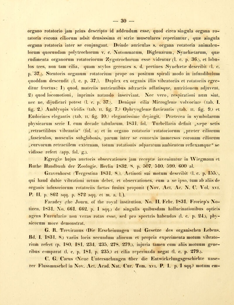 organo rotatorio jam prius descripto id addendam esse, quod circa singula organa ro- tatoria corona cilioruiii adsit densissima et striie musculares reperiantur, quae singula organa rotatoria inter se conjangant. Deinde auriculas s. organa rotatoria animalcu- lorum quorundam polytrochorura v. c. Notomraatum, Diglenarum, Synchsetarum, quse rudimenta organorum rotatoriorum Zygotrochorum esse videntur (1. c. p. 36.), et lobu- los tres, non tam cilia, quam stylos gerentes s. d. pectines Synchsetse describit (1. c. p.'37.). Stentoris organura rotatorium prope os positum spirali modo in infundibulum quoddam descendit (1. c. p. 37.). Duplex ex organis illis vibratoriis et rotatoriis egre- ditur fructus: 1} quod, materiis nutrientibus adtractis adlatisque, nutritionem adjuvent, 2) quod locoraotioni, inprimis natando inserviant. Nec vero, respirationi nura sint, nec ne, dijudicari potest (1. c. p. 37.). Denique cilia Microglenfp volvocinfe (tab. I. hg. 2.) Amblyopis viridis (tab. ii. fig. 7.) Ophryoglen» llavicantis (tab. ii. fig. 9.) et Eudorines elegantis (tab. ii. fig. 10.) elegantissime depingit. Prfeterea in symbnlariim physicarura serie I. cura decade tabularum. 1831. fol. Turbellaria definit „s.Tpe setis „retractilibus vibrantia (fol. a) et in organo rotatorio rotatoriorum „pra'ter cilioruin „fasciculos, musculis subglobosis, parum inter se connexis immersos coroiiam cilioruni „curvorum retractilem externam, totum rotationis adparafura anibientem rellexamque'* .se vidisse refert ^app. fol. g.). Egregi.p hujus auctoris observationes jam recept?p inveniuntur in Wiegmann et Ruthe Hand])uuh der Zoologie. Berlin 1832. 8. p. 507. 510. 590. (500 a1. Gravenhorst (Tergestina 1831. 8.). Actinoti sui niotura describit (1. c. p. 155.\ qui haud dubie vibrationi ortum dehet, et observationes, cum a se ipso, tum ab aliis de organis iiirusoriorum rotatoiiis factas fusius proponit (^Nov. Act. Ac. N. C Vol. xvi. P. II. p. 863 sqq. p. 872 sqq. et m. a. 1.). Faradey (the Joui-n. of the royal institution. No. II. Febr. 1831. Froriep's No- tizen. 1831. No. 661. 662. p. 1 sqq.) de singulis quibusdam hallucinationibus opticis agens Furcularise non veras rotas esse, sed pro spectris habendas (1. c. p. 24.), phy- sicorura more deraonstrat. G. R. Treviranus (Die Erscheinungen und Gesetze des organischen Lebens. Bd. I. 1831. 8.) variis locis secundum aliorum et propria experimenta raotum vibrato- rium refert (p. 180. 181. 234. 235. 278. 279.), injuria tamen cum aliis motuum gene- ribus comparat (1. c. p. 181. p. 235.) et cilia reperiunda negat (1. c. p. 279.). C. G. CaiTis (Neue Untersuchungen flber die Entwickelungsgeschichte unse- rer Flussmuschel in Nov. Act. Acad. Nat. Cur. Tom. xvr, P. 1. p. 1 sqq.) motum em-