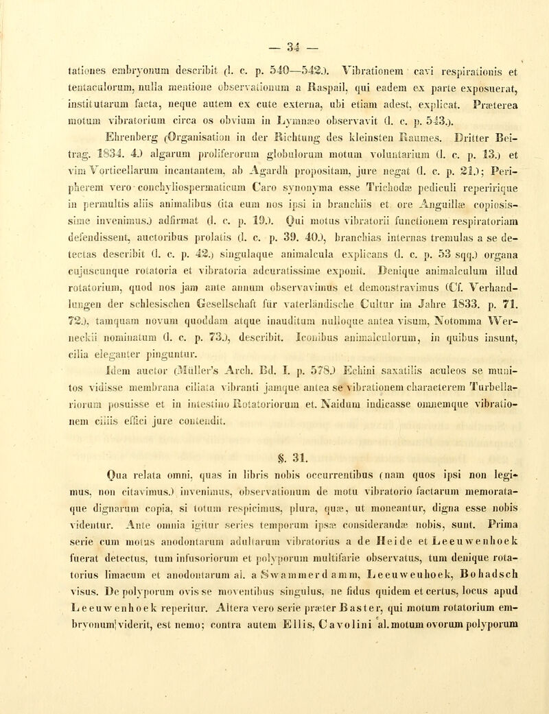 tationes embryoimm describlt (1. c. p, 540—54S.). Yibrationem cavi respiralionis et tentaculoram, nulla mentione observationum a Raspail, qiii eadem ex parte exposiierat, institutarum facta, neque autem ex cute externa, ubi etiam adest, expllcat. Prffiterea motum vibratorium circa os obvium in Lymnjeo observavit (1. c. p. 543.). Ehrenberg (Organisatlon in der Richtung des kleinsten Raiimes. Dritter Bei- trag. 1834. 4.) algarum proliferonim globulorum motiim volantariiim (1. c. p. 13.) et vim Vorticellarum incantantem, ab Agardh propositam, jure negat (1. c. p. 31.); Peri- pherem veroconchyliospermaticum Caro synon^nma esse Trichodse pediculi repeririqae in permultis aliis animalibus (ita eum nos ipsi in branchils et ore Anguillfe copiosis- sime invenimus.) adfirmat (I. c. p. 19.). Qai motiis vibratorii functionem respiratoriara defendissent, auctoribus prolatis (I. c. p. 39. 40.), branchias internas treraulas a se de- tectas describit (I. c. p. 43.) slngulaque animalcula explicar.s (1. c. p. 53 sqq.) organa cujuscuiique rotatoria et vibratoria adcuratissime exponit. Denique animalculum illud rotatorium, quod nos jam anle annum observavimus et demonstravimus (Cf. Verhand- luijgen der schlesischen Gesellschaft fiir vaterliindische Cultur im Jahre 1833. p. 71. 73.), tamquam novum quoddam atque inauditum nulioque antea visum, Notomma Wer- neckii nominatum (I. c. p. 73.), describit. Iconibus animalcalorum, in quibus iusunt, cilia eleganter pinguntur. Idem auctor (r»IiiHer's Arch. Bd. I. p. 578.) Echini saxatilis aculeos se muui- tos vidisse membrana cillala vibranti jamque antea se vibratlonem characterem Turbella- riorum posuisse et in intestino Eotaloriorum et. Naidum iudicasse oimiemque vibratio- nem ciiiis efiici jure couleiidit. §. 31. Qua relata omni, quas in librls nobis occurrentibus (nam quos ipsi non legl* mus, non citavlmus.) invenhnus, observationum de motu vibratorio factarum memorata- que dlgnarum copla, si totum respicimus, piura, qufe, ut moneantur, digna esse nobis videntur. Ante omnia igitur serles temporum ipste conslderandai nobis, sunt. Prima serie cum niotus anodontarum adullarum vibratorius a de Heide et Leeuwenhoek fuerat detectus, tum infusorlorum et polyporum multifarie observatus, tum denique rota- torlus limacum et anodontarum ai. a Swammerd amm, lieeuweuhoek, Bohadsch vlsus. De polyporum ovis se moventlbus siiigulus, ne fidus quidem et certus, locus apud Leeuwenhoek reperltur. Altera vero serie prseterBaster, qui motum rotatorium em- bryonumlviderit, est nemo; contra autem Ellis, Cavolini al.raotumovorumpolyporum