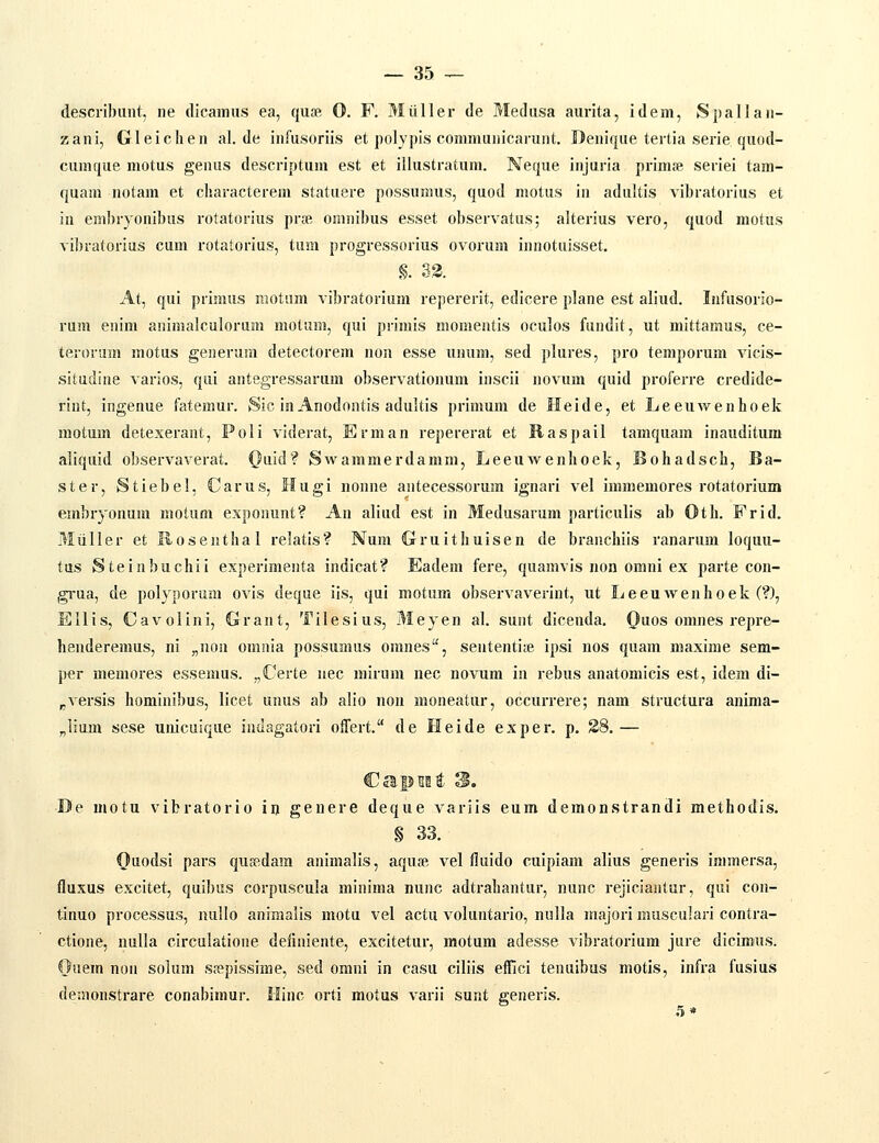 desciibunt, ne clicamiis ea, quas 0. F. Miiller de Medasa aurita, idem, Spallan- zani, Gleichen al.de infusoriis et polypis conmmnicarunt. Denique tertia serie quod- cumque motus genus descriptum est et illustratum. Neque injuria prinife seriei tam- quam notam et charactereni statuere possunms, quod motus in adultis vibratorius et in embryonibus rotatorius prsB oninibus esset observatus; alterius vero, quod motus vibratorius cum rotatorius, tum progressorius ovorum innotuisset. §. 33. At, qui prinuis motam vibratorium repererit, edicere plane est aliud. Infusorlo- rum enim animalculorum motum, qui primis momentis oculos fundit, ut mittamus, ce- teronim motus generum detectorem non esse unum, sed plures, pro temporum vicis- situdine varios, qui antegressarum observationum inscii novum quid proferre credide- riut, ingenue fatemur. Sic in Anodontis adultis prinmni de Heide, et Leeuwenhoek motum detexerant, Poli viderat, Erman repererat et liaspail tamquam inauditum aliquid observaverat. (}iid? Swammerdamni, Leeuwenhoek, Bohadsch, Ba- ster, Stiebel, Carus, Hugi nonne antecessorum ignari vel immemores rotatorium embryonura motum exponunt? An aliud est in Medusarum particulis ab Oth. Frid. Miiller et Rosenthal relatis? Num Gruithuisen de branchiis ranarum loquu- tus Steinbuchii experimenta indicat? Eadem fere, quamvis non omni ex parte con- gi-ua, de polyporum ovis deque iis, qui motum observaverint, ut Leeuwenhoek (?), Ellis, Cavolini, Grant, Tilesius, Meyen al. sunt dicenda. Quos omnes repre- henderemus, ni „nou omnia possumus oranes, sententite ipsi nos quam maxime sem- per memores essenms. „Certe nec mirura nec novum in rebus anatomicis est, idem di- pVersis hominibus, licet unus ab alio non moneatur, occurrere; nam structura anima- „lium sese unicuique inaagatori offert. de Heide exper, p. 28. — De motu vibratorio iij genere deque variis eum demonstrandi methodis. § 33. Oiiodsi pars qusedam animalis, aquje vel fluido cuipiam alius generis immersa, fluxus excitet, quibus corpuscula minima nunc adtrahantur, nunc rejiciantur, qui con- tinuo processus, imllo animalis motu vel actu voluntario, nulla majori musculari contra- ctione, nulla circulatione definiente, excitetur, motum adesse vibratorium jure dicimus. Ouem non solum sfepissime, sed omni in casu ciliis eifici tenuibus motis, infra fusius deraonstrare conabimur. llinc orti motus varii sunt generis.