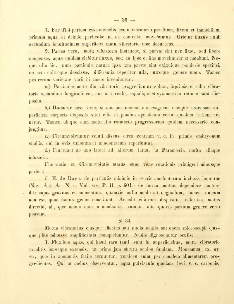 1. Fac Tibi partem esse aniraalis, motu vibratorio prfeditam, fixam et inimobilem, primum aqua et deinde particuiic iu ea coiilentse movebuntur. Orietur flusus fluidi secundum longitudinera superficiei motu vibratorio usse decurrens. S. Partes vero, motu vibratorio instructje, si parvje sint nec fixffi, sed libere suspensse, aquje quidem ciebitur fluxus, sed eo ipso et illfe movebuntur et natabunt. Ne- que ulla liic, num particdfe natura ipsa tam parv» sint exiguique ponderis specificl, an arte cultroque descissse, dilTerentia reperitur ulla, utroque genere moto. Tanien pro rerum varietate varii hi casus inveniuntur: a.) Particulfe motu illo vibratorio progrediuntur solum, inprimis si cilia vibra- toria secundum longitudinem, aut in circulo, sequalique et symmetrica ratione sunt dis- posita. b.) Rotantur circa axin, si aut per omnem aut magnam eamque exteiisam su- perficiem corporis disposita sunt cilia et pondus speciiicum certa quadam ratione te- netur. Tamen ubique cum motu iilo rotatorio progressorius quidam necessario con- jungitur. c.) Circumvolvuntur veluti discus circa centrum v. c. in primis embryonum stadiis, qui in ovis unionum et anodontarum reperiunlur. d.) Fluctuant ab uno latere ad alterum latus, ut Paramrecia multa aliaque infusoria. Fluctuatio et Circumvolutio staius sunt ver» rotationis primigeni minusque perfecti. C. E. de Baer, de particulis minimls in ovario anodontarum inclusis loquutus (Nov. Act. Ac. N. c. Vol. XIV. P. II. p. 601.) de forma motum dependere conten- dit; cujus gravitas et momentum, quamvis nullo modo sit negandum, tamen unlcum non est, quod rtiotus genus constltuat. Accedit ciliorum dispositio, celeritas, motus directio', al., quse omnia cum in anodontis, tum in alio quovis partlura genere cerni possunt. § 34. Motus vlbratorlus ejusque effectus aut nudis oculls aut opera mlcroscopii ejus- que plus jninusve araplificantis conspiciuntur. Nudis dlgnoscuntur oculis: 1. Fluxibus aquffi, qui haud raro tanti sunt in superficicbus, raotu vibratorio pra-ditis longeque extensis, ut primo jam obtutu oculos fundant. Moneamus ex. gr. ea, qucT, iu anodontls facile cernuntur; vortices enim per canalera alimentarem pro- gredientes. Qui ut melius observentur, aqua pulvisculo quodam levi v. c. carbonis.