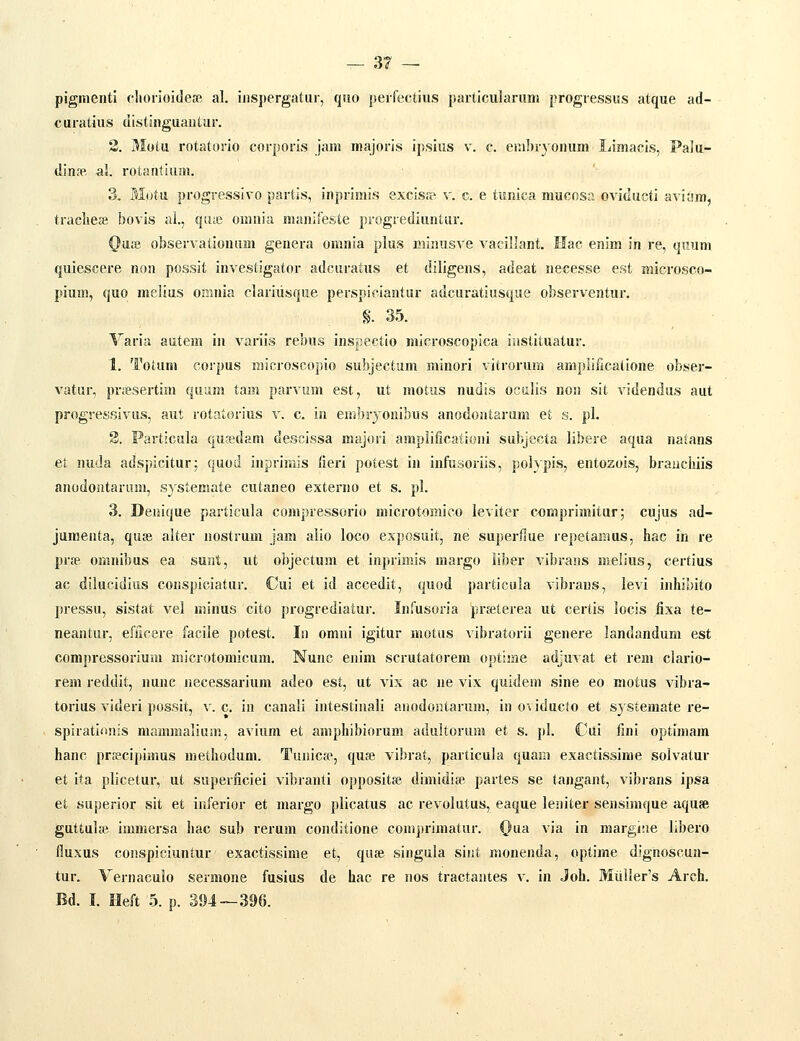 pigmeiiti (•horioiclete al. iiispergatur, qiio peifectius particularum progressus atque ad- curatius distinguantiir. 3. Motu rotatorio corporis jam inajoris ipsius v. c. eiiiliiyonum Limacis, Palu- din^» al. rotantium. 3. M()tu progressivo partis, inprimis excisop v. c. e tunica mucosa oviducti aviiim, tracliese bovis al., qiiie omnia manifeste progrediuntur. Qasi observalionum genera omnia plus minusve vacillant. Hac enim in re, quum quiescere non possit investigator adcuratus et diligens, adeat necesse est microsco- pium, quo melius oninia clariusque perspiciantur adcuratiusque observentur. §.35. Varia autem iii variis rebus inspectio microscopica instituatur. 1. Totum corpus microscopio subjectum minori vitrorura amplificatione obser- vatur, priiesertim quiim tam parvum est, ut motus nudis octilis non sit videndus aut progressivus, aut rotatorius v. c. in embryonibus anodoatarum et s. pl. 2. Particula qusdam descissa majori amplificationi subjecta libere aqua natans et nuda adspicitur; quod inpririiis (ieri potest in infusoriis, polypis, entozois, brauchiis anodontarum, systemate cutaneo externo et s. pl. 3. Deiiique particula compressorio microtomico leviter coriiprimitur; cujus ad- juraenta, quae alter nostrum jam alio loco exposuit, ne superliue repetamus, hac in re prse omnibus ea sunt, ut objectum et inprimis margo liber vibrans melius, certius ac dilucidius coiispiciatur. Cui et id accedit, quod particuia vibraus, levi inhibito pressu, sistat vel minus cito progrediatur. Infusoria ]prseterea ut certis locis fixa te- neantur, efficere facile potest. Li omni igitur motus vibratorii genere landandum est compressorium microtomicum. Nunc enim scrutatorem optime adjuvat et rem clario- rem reddit, nunc necessarium adeo est, ut vix ac ne vix quidem sine eo motus vibra- torius videri possit, v. c. in canali intestinali auodoHtarum, in oi iducto et systemate re- spirati<inis mammaliuin, avium et amphibiorum adultorum et s. pl. Cui fini optimam hanc prsscipimus methodum. Tuaicfe, qufe vibrat, particula quam exactissime solvatur et ita plicetur, ut superficiei vibranti oppositse dimidife partes se tangaat, vibrans ipsa et superior sit et inferior et margo plicatus ac revolutus, eaque leaiter sensimque aquse guttula^. immersa hac sub rerum conditione comprimatur. Qna. via in margiae libero fluxus conspieiuntur exactissime et, quse singula siiit monenda, optime dignoscun- tur. Yernaculo sermone fusius de hac re nos tractaates v. in Joh. Muller's Arch. Bd. I. Heft 5. p. 394—396.