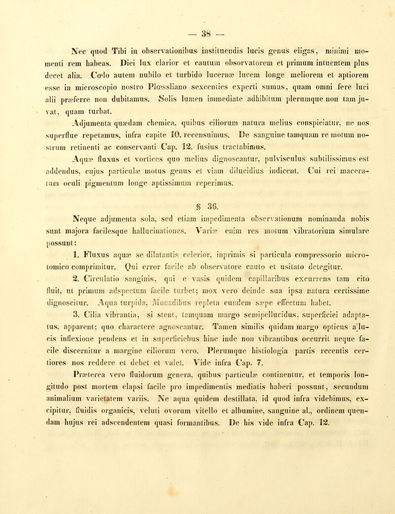 Nec quod Tibi in observatioiiibus iiistituendis lucis genus eiigas, niininii nio- menti rem habeas. Diei lux clarior et cautum obsorvatorem et primum intuentem plus decet alia. Coelo auteni nubilo et turbido lucernfe lucem longe melioreni et aptiorem esse in microscopio nostro Picessliano sexcenties experti sunuis, quam orani fere luci alii prffiferre non dubitamus. Solis lumen ininiediate adhibitum plerumque non tam ju- vat, quam turbat. Adjumenta qusdam chemica, quibus ciliorum natura melius conspiciatur, ne nos superflue repetamus, infra capite 10. recensuinuis. De sanguine tamquam re motum no- strum retinenti ac conservanti Cap. 13. fusius tractabimus. Aqua fluxus et vortices quo melius dignoscantur, pulvisculus subtilissimus est addendus, cujus particul;e motus genus et viam dilucidius indicent. Cui rei macera- tam oculi pigmentum longe aptissinuun reperimus. § 36. Neque adjumenta sola, sed etiam impedimenta observationum nominaiula nobis sunt majora facilesque hallucinationes. Varife enim res motum vibratorium simulare possunt: 1. Fluxus aqu« se dllatantis celerior, inprimis si particula compressorio micro- tomico comprimitur. Qui error facile ab observatore cauto et usitato detegitur. 2. Circulatio sanginis, qui e vasis quidem capillaribus excurrens tam cito fluit, ut prinuim adspectum facile turbet; mox vero deinde sua ipsa natura certissime dignoscitur. Aqua turpida, Monadibus repleta eundem StTpe efTectuni habet. 3. Cilia vibrantia, si steni, tamquani margo semipellucidus, superficiei adapta- tus, apparent; quo charactere agnoscantur. Tamen similis quidam margo opticus a^\\i- cis inflexione pendens et in superficiebus hinc inde non vibrantibus occurrit neque fa- cile discernitur a margine ciliorura vero. Pierumque histiologia partis recentis cer- tiores nos reddere et debet et valet. Vide infra Cap. 7. Prffiterea vero fluidorum genera, quibus particulse continentur, et temporis lon- gitudo post mortem elapsi faciie pro impedimenlis mediatis haberi possunt, secundura animalium varietatem variis. Ne aqua quidem destillata, id quod infra videbimus, ex- cipitur, fluidis organicis, veluti ovorum vitello et alburaine, sanguine al., ordinem quen- dam hujus rei adscendentem quasi formantibus. De his vide infra Cap. 13.