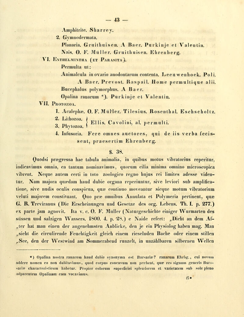 Amphitri(e. Sharrey. 2. Gymnodeimata. Planaria. Gruithtiisen. A Baer. Purkinje et Valentin. Nais. 0. F. Miiller. Gruithuisen. Ehrenberg. VI. EXTHELMINTHA (eT PaRASITa}. Permulta ut: Animalcula in ovario anodontarnm contenta. Leeuwenhoek. Poli. A Baer. Prevost. Ilaspail. Home permultique alii. Bucephalus polymorphus. A Baer. Opalina raiiarum *3' Purkinje et Valentin. VII. Protozoa. 1. Acalephffi. 0. F. MUHer. Tilesius. Rosenthal. Eschscholtz. 3. Lithozoa. j ^,,. „ ,. . , , . „ TT., i Elhs. tyavolini, al. permulti. 3. Phytozoa. I ' ' 4. Infusoria. Fere omnes auctores, qui de iis verba fecis- sent, praesertim Ehrenberg. §. 38. Oiiot'si prsegressa hac tabula animalia, in quibus motus vibratorius reperitur, indicavimus omnia, ea tantum nominavimus, quorura cilia minima omnino microscopica vibrent. Neque autem certi in toto zoologico regno hujus rei limites adesse viden- tur. Nam majora qusedam haud dubie organa reperiuntur, sive leviori sub amplifica- tione, sive nudis oculis conspicua, quoe continuo moveantur sicque motum vibratorium veluti majorem constituant. (}uo prje omnibus Annulata et Polymeria pertinent, quse G. R. Treviranus (^Die Erscheinungen und Gesetze des org. Lebens. Th. I. p, 377.) ex parte jain agnovit. Ita v. c. 0. F. Miiller (Naturgeschichte einiger Wurmarten des siissen und salzigen Wassers. 1800. 4. p. '28.) e Naide refert: „Dicht an dem Af- „ter hat man einen der angenehmsten Anblicke, den je ein Physiolog haben mag. Man „sieht die circulirende Feuchtigkeit gleich einem rieselnden Bache oder einem stillen ^See, den der Westwind am Sommerabend runzelt, in unzahlbaren silbernen Wellcn *) Opalina noslra ranaiHm hand {iubie synonyma est Bnrsarife? ranarura Ehrbg'., cui noviim addere noraen eo non dubitavimus, quod corpus concavum non prjpbeat, quae res sig-nuin generis IJur.s- saiife chavacterisficiim habetur. Propter colorum superfieiei splendorem et Tarietatem sub sole pleno adijarcntem Opaliuam eam vocavimu». 6»