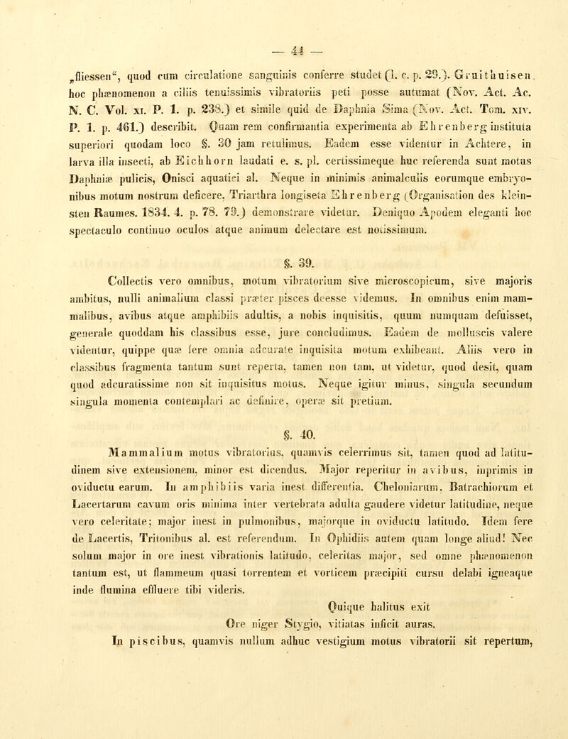 _ AJ . fliesseu, quod cum circulatione sanguiiiis conferre studet (1, c. p. 29.}. Gruitliuisen. hoc phffinoaienon a ciliis tenuissiniis vibratoriis peti posse autuaiat (^Nov, Act. Ac. N. C. Vol. xr. P. 1. p. 238.) et simile quid de Dapbnia Sinta (Kov. Act. Tom, xiv. P. 1. p. 461.) describit. (Jiuam rem confiniiantia experimenta ab Ehrenberg instituta superiori quodam loco §. 30 jam retulimus. Eadem esse videntur in AcLtere, in larva illa insecti, ab Eichhorn laudati e. s. pl. certissimeque huc referenda sunt motus Daphnife pulicis, Onisci aquatifi al. Neque in minimis animalculis eorumque embryo- nibus motum nostrum deficere, Triarthra longiseta Ehrenberg [Organisation des klein- sten Raumes. 1834. 4. p. 78. 7Q.) denionstrare videtur. Deniquo Apodem eleganti hoc spectaculo continuo oculos atque animum delectare est notissimum. §. 39. Collectis vero omnibus, motum ^ibratoriura sive microscopicum, sive majoris ambitus, iiulli animalium classi prseter pisces deesse videmus. In oronibus enim mam- malibus, avibus atque amphibiis adultis, a nobis inquisitis, quura numquam defuisset, generale quoddam his classibus esse. jure concludiinus. Eadeni de molkiscis valere videntur, quippe qua» lere omnia adcurate inquisita motum exhibeani. Aliis vei-o in classibus fragmenta tantum sunt reperta, tamen non lam, ut videtur, quod desit, quam quod adcuratissime non sit inquisitus motus. Neque igitur minus, singula secundum singula momenta conteuijtlari ac uefiiiire, opera? sit pretium. §. 40. Mammalium motus vibratorius, quamvis celerrimus sit, tamen quod ad latitu- dinem sive extensionem, minor est dicendus. 3Iajor reperitur in avibus, inprimis in oviductu earum. lu amphibiis varia inest differentia. Cheloniarum, Batrachiorum et Lacertarum cavum oris rainima inter vertebrata adalta gaudere videtur latitudiue, neque vero celeritate; major inest in pulmonibus, maioique in oviductu latitudo. Idem fere de Lacertis, Tritonibus al. est referendiim. In Ophidiis autem quam longe aliiid! Nec solum major in ore inest vibrationis latitudo, celeritas major, sed omne phienomenon tantum est, ut flaniraeum quasi torrentem et vorticem prjecipiti cursu delabi igneaque inde flumina effluere tibi videris. Quique halitus exit Ore niger Stygio, vitiatas inficit auras,