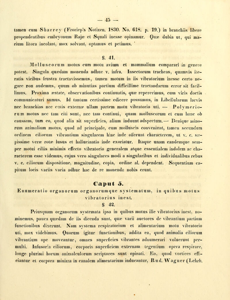 tamen cum Sliairey (^Froriep's Notizen. 1830. No. 618. p. 19.} in branchiis libere propendentibus embryonum Rajaj et Squali inesse opinamur. Quje dubia ut, qui ma- rium litora incolant, niox solvant. optamus et petimus. %. 41. Molluscorum motus cum motu avium et mammalium comparari in genere potest. Singula qusedam monenda adhuc v. infra. Insectorum tracheas, quamvis iie- ratis vicibus frustra tractavissemus, tamen motum in iis vibratorium inesse certo ne- gare pon audemus, quum ob minutias partium difiicillime tractandarum error sit faril- limus. Proxima «ipstate, observationibus continuatis, quje repererimus, cum viris doetis communicaturi sunius. Id tantum certissime edicere possumus, in Libelluiarum larvis nec branchias nec cutis externfp ullam partem motu vibratorio uti. — Polymerio- rum motus nec tam citi sunt, nec tani continui, quam molluscorum et cuni hanc ob caussam, tum eo, quod alia sit superficies, alium induunt adspectum.—- Denique mino- rum animalium motus, quod ad principale, cum molluscis conveniunt, tamen secundum ordinem ciliorum vibrantium singularem hinc inde offerunt characterem, ut v. c. s;e- pissime vene rota', lusus et haliucinatio inde exoriatur, Itaque unam eanderaque sem- per motui ciliis minimis effecto vibratorio generalem atque essentialem indolem ac cha- racterem esse videmus, cujus vero singulares modi a singularibus et individualibus rebus V. c. ciliorum dispositione, magnitudine, copia, ordine al. dependent. Sequentium ca- pitum locis variis varia adhuc hac de re monenda nobis erunt. Enumeratio organorum organorumque systematum, in quibus motus vibratorius inest. § 43. Priusquam organorum systemata ipsa in quibus motus ille vibratorius inest. )io- niinemus, pauca qufedam de iis dicenda sunt, qufe varii auctores de vibrantium partium functionibus dixerunt. Nam systema respiratorium et alimentarium motu vibratorio uti, mox videbimus. Quorum igitur functionibus, addita ea, quod animalia ciliorum vibrantium ope moveantur, omnes superficies vibrantes adnumerari voluerunt per- multi. Infusoria ciliorum, corporis superficiem externam tegentium opera respirare, longe plurimi horum animalculorum scriptores sunt opinati. Eo, quod vortices effi- ciantur et corpora minima in canalem alimentarium inducantur, Rud. Wagner (^Lehrb.
