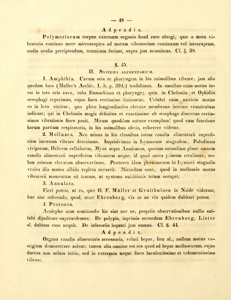 A d p e n d i X, Polymeriorum corpus extei'num organis haiid raro obtegi, qute a motu vi- bratorio continuo mere microscopico ad motum vibratorium continuum vel interruptum, nudis oculis percipieudum, transitum faciant, supra jam monuimus. Cf. §. 38. §. 45. II. Systema alimextarium. 1. Ampliibia. Cavum oris et pharyngem in his aniraalibus vibrare, jam alio quodam loco (^Miiller's Archiv. I. 5. p. 394.) tradidimus. In omnibus enim motus iu- est in toto oris cavo, tuba Eustachiana et pharynge; quin in Cheloniis et Ophidiis oesophagi rcperimus, cujus lines certissime limitantur. Colubri enim natricis motus eo in lcco sistitur, quo plicse longitudinales elevatie membraiue internfe ventriculum indicant; qui in Chelonils magis definitus et exactissime ab (esophago discretus certis- simos vibrationis fines ponit. 3Iirum quoddam naturfe exemplura! quod cum functione harum partium respiratoria, in his animalibus obvia, coh.-erere videtur. 3. 3Iollusca. Nec minus in his classibus totam canalis alimentarii superfi- ciem internam vibrare deteximus. Inquisivimus in liynuueum stagnalem, Paludinam viviparam, Ilelicem cellularem, Myas atque Anadontas, quorum animalium plane omnem canalis alimentarii superficiem vibrantem ncque, id quod anlea i.rimum retulimus, so- lam cristam elevalam observavimus. Prseterea idem ph^nomenon iil Ijymiisni stagnalis vesica illa massa albida repleta occurrit. Mirandum sane, quod in molluscis motus vibratorii momentum sit tantiim, ut systema nuUitioiiis totum occupet. 3. Annulata. Fieri potest, ut ea, quse 0. F. 3Iuller et Gruithuisen in Naide viderant, huc sint referenda, quod, teste Ehrenberg, vix ac ne vix quidem dubitari potest. 4. Protozoa. Acalephse num nominand;e hic sint nec ne, propriis observationibus nullis suf- fulti dijudicare supersedemus. De polypis, inprimis secundum Ehrenberg, Lister al. dubium esse nequit. De infusoriis loquuti jam sumus. Cf. §. 44. A d p e n d i X. Orgaiia canalis alimentaris accessoria, veluti hepar, lien al., nullum motus ve- stigiura demonstrare solent; tamen alia omnino est res quod ad hepar moliuscorum, cujus ductus non solum initio, sed in extremos usque fines luculenlissime et vehementissime vibrant.