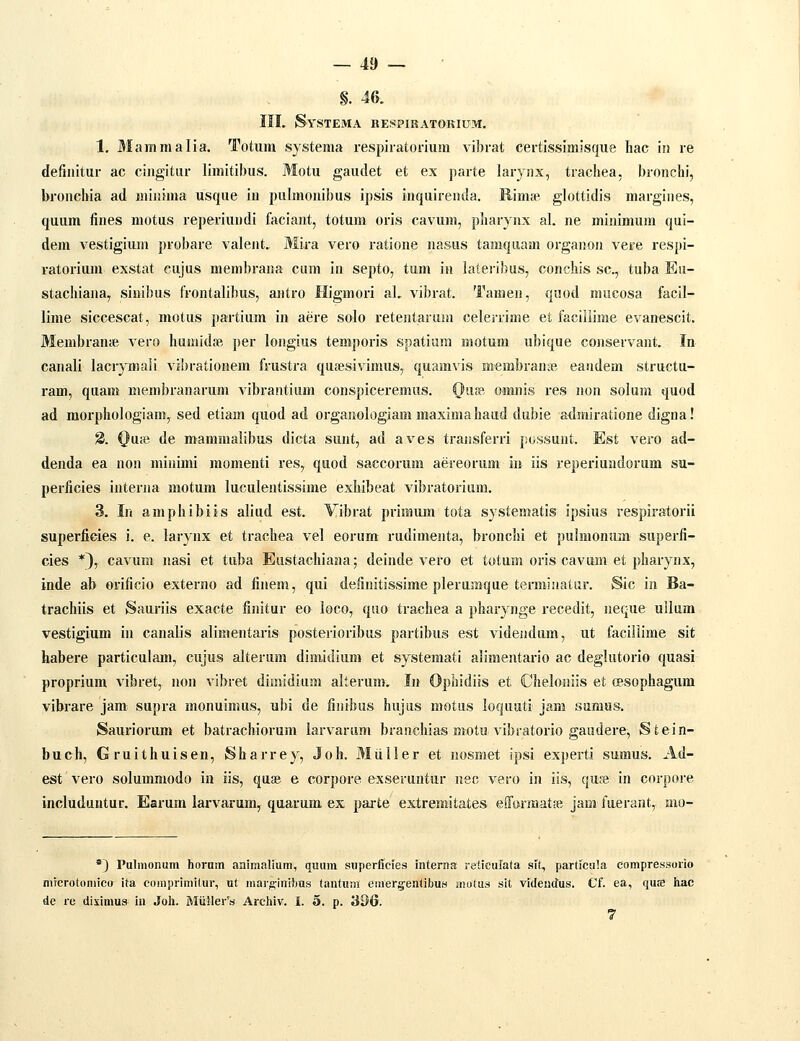 §. 4&. IIL Systema RESPIRATORIUM. 1. Mammalia. Totura systema respiratorium vibrat certissimisque Iiac iii re definitur ac ciugitur limitibus. Motu gaudet et ex parte laryiix, trachea, bronchi, bronchia ad minima usqiie in pnlmonibus ipsis inquirenda. Rimae glottidis margines, quum fines motus reperiundi faciant, totum oris cavum, pharynx al. ne minimum qui- dem vestigium probare valent. Mira vero ratione nasus tamquam organon vere respi- ratorium exstat eujus membrana cum in septo, tum in lateiibus, conchis sc, tuba Eu- stachiana, siuibus frontalibus, antro Higmori aL vibrat. Tamen, quod mucosa facil- lime siccescat, motus partium in aere solo retentariim celerrime et faciilime evanescit. Membran;e vero humidse per longius temporis spatium motum ubique conservant. In canali lacrymali vibrationem frustra qufesivimus, quamvis membranas eandem structu- ram, quam membranarum vibrantiiim conspiceremus. Qu?e omnis res non solum quod ad morphologiam, sed etiam quod ad orgaiiologiam maxima haiid dubie a<Imiratione digna! 8. Ouic de mammalibus dicta sunt, ad aves traiisferri jiossunt. Est vero ad- denda ea non minimi momenti res, qtiod saecorum aereorum in iis reperiundorum su- perficies interna motum luculentissime exhibeat vibratorium. 3. In amphibiis aliud est. Vibrat primuin tota systematis ipsius respiratorii superfieies i. e. larynx et trachea vel eorum rudimenta, bronchi et pulmonum superfi- cies *^y cavum nasi et tuba Eustachiana; deinde vero et totum oris cavum et pharynx, inde ab orificio externo ad fineni, qiii definitissime plerumque terminatur. Sic in Ba- trachiis et Sauriis exacte finitur eo loco, quo trachea a pharynge recedit, neque uilum vestigium in canalis alimentaris posterioribus partibus est videiidum, ut facillime sit habere particulam, cujus alterum dimidium et systemati alimentario ac deglutorio quasi proprium vibret, non vibret dimidium alterum. In Ophidiis et Cheloniis et (Bsophagum vibrare jam supra monuimus, ubi de finibus hujus motus loquati jam sumus. Sauriorum et batrachiorum larvaram branchias moto vibratorio gaudere, Stein- buch, Gruithuisen, Sharrey, Joh. Miiller et nosmet ipsi experti sumus. Ad- est vero solummodo in iis, quse e eorpore exseruntur nec vero in iis, quae in corpore includuntur. Earum larvarum, quarum ex parte extremitates efform^atse jam faerant, mo- *3 Pulmonum hornm animalium, quum superficies interna reticulata sit, particula compressorio niTcrotoniico ita coiuprimitur, ut marginibus tantum einer§;entibuH motus sit videndus. Cf. ea, quK hac de re diximu» In Joh. MiillerV Archiv. I. o. p. 396.