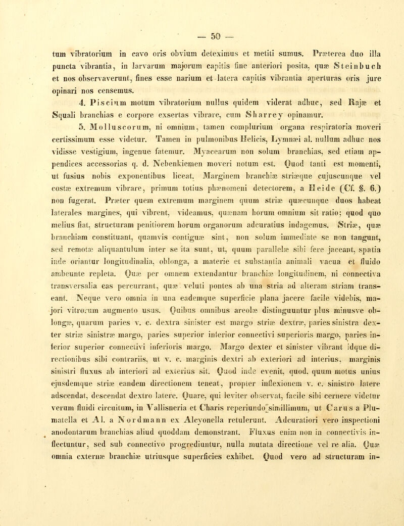 tum vibratorium in cavo oris obvium deteximus et metiti sumus. PrEeterea duo illa puucta vibrantia, in larvarum majorum capitis iine anteriori posita, quse Steinbuch et nos observaverunt, fines esse narium et-latera capitis vibrantia aperturas oris jure opinari nos censemus. 4. Piscium motum vibratorium nullus quidem vlderat adhuc, sed Rajffi et Squali branchias e corpore exsertas vibrare, cum JSharrey opinamur. 5. Molluscorum, ni omnium, tamen complurium organa respiratoria moveri certissimum esse videtur. Tamen in pulmonibus Helicis, Lymn»i al. nullum adhuc nos vidisse vestigium, ingenue fatemur. Myacearum non solum branchias, sed etiam ap- pendices accessorias q. d. Nebenkiemen moveri notum est. Qmd tanti est momenti, ut fusius nobis exponentibus liceat. Marginem branchias striceque cujuscunque vel costfe extremum vibrare, primum totius ph?enomeni detectorem, a Heide (CL §. 6.} non fugerat. Pr;eter quem extremum marginem quum striaj qusecunque duos habeat laterales margines, qui vibrent, videamus, quEenam horum omnium sit ratio; quod quo melius fiat. structuram penitiorem horum organorum adcuratius indagemus. Strise, qua», branchiam constituant, quamvis contiguai sint, non solum immediate se non tangunt, sed remotffi aliquantulum inter se ita sunt, ut, quum parallelje sibi fere jaceant, spatia inde oriantur longitudinalia, oblonga, a materie et substantia animali vacua et fluido anibeunte repleta. Qme. per oninem extendantur branchiai longitudinem, ni connectiva transversalia eas percurrant, qure veluti pontes ab una stria ad alteram striam trans- eant. Neque vero omnia in una eademque superficie plana jacere facile videbis, ma- jori vitrorum augmento usus. Ouibus omnibus areolse distinguuntur plus minusve ob- longa?, quarum paries v. c. dextra sinister est margo striae dextrse, paries sinistra dex- ter stri;e sinistrce margo, paries superior inierior connectivi superioris margo, paries in- lerior superior connectivi inferioris margo. Margo dexter et sinister vibrant idque di- rectionibus sibi contrariis, ut v. c. marginis dextri ab exteriori ad interius, marginis sinistri fluxus ab interiori ad exterius sit. Quod inde evenit, quod, quum motus unius ejusdemque stri;e eandem directionem teneat, propter inflexionem v. c. sinistro latere adscendat, descendat dextro latere. (}uare, qui leviter ol).servat, facile sibi cernere videtur verum fluidi circuitum, in Vallisneria et Charis reperiundo^siniillimum, ut Carus a Plu- matella et Al. a Nordmann ex Alcyonella retulerunt. Adcuratiori vero inspectioni anodontarum branchias aliud quoddam demonstrant. FIuxus enim non in connectivis in- flectuntur, sed sub connectivo progrediuntur, nulla mutata directione vel re alia. Ouae omnia cxternse branchise utriusque superficies exhibet. ()iod vero ad structuram in-