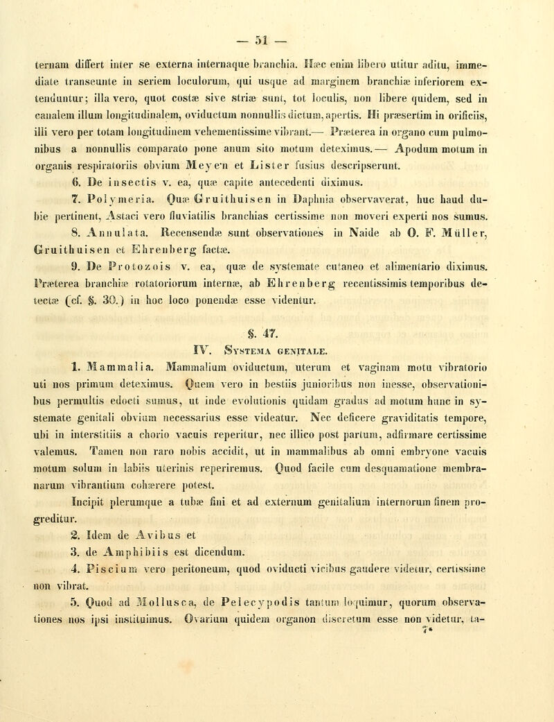 ternam differt inter se externa internaque branchia. Ifec enim libero utitur aditu, imme- diate transeunte in seriem loculorum, qui usque ad marginem branchise iuferiorem ex- tenduntur; illa vero, quot costfe sive striae sunt, tot loculis, uon libere quidem, sed in canalem illum longitudinalem, oviductum nonnullisdictum,apertis. Hi prfesertim in orificiis, illi vero per totam longitudinem vehementissimevibiant.— Prfeterea in organo cum pulmo- nibus a nonnullis comparato pone anum sito motum deteximus.— Apodum motum in organis respiratoriis obvium Meyen et Lister fusius descripserunt, (>. De insectis v. ea, quse capite antecedenti diximus. 7. Polymeria. Ouse Gruithuisen in Daphnia observaverat, huc haud du- bie pertinent, Astaci vero fluviatilis branchias certissime non moveri experti nos sumus. 8. Annulata. Recensendse sunt observationes in Naide ab 0. F. Miiller, Gruithuisen et Ehrenberg factte. 9. De Protozois v. ea, quse de systemate cutaneo et alimentario diximus. Pr<etei-ea branchi;e rotatoriorum internfe, ab Ehrenberg recentissimis teraporibus de- tectse QcL §. 30.) in hoc loco ponendte esse videntur. §. 4T. IV. iSvSTEMA GENITALE. 1. Mammalia. Mammaliura oviductum, uterum et vaginam motu vibratorio uti nos primum deteximus. (}uem vero in bestiis junioribus non inesse, observationi- bus perraultis edocti sumus, ut inde evolutionis quidam gradus ad motum hunc in sy- stemate genitali obvium necessarius esse videatur. Nec deficere graviditatis tempore, ubi in interstitiis a chorio vacuis reperitur, nec illico post partum, adfirmare certissime valemus. Tanien non raro nobis accidit, ut in raammalibus ab orani erabryone vacuis motura solura in labiis uterinis reperireraus. <^uod facile cam desquamatione merabra- narura vibrantium cohserere potest. Incipit plerumque a tubse fini et ad externum genitalium internorum finera pro- greditur. 2. Idem de Avibus et ■ , 3. de Amphibiis est dicendum. 4. Piscium vero peritoneum, quod oviducti vicibus gaudere videtur, cerlissime non vibrat. 5. Quod ad Mollusca, de Pelecvpodis taiitum !o'(uimur, quorum observa- tiones nos ipsi instituimus. Ovarium quidem organon dlscretum esse non videtur, ta-