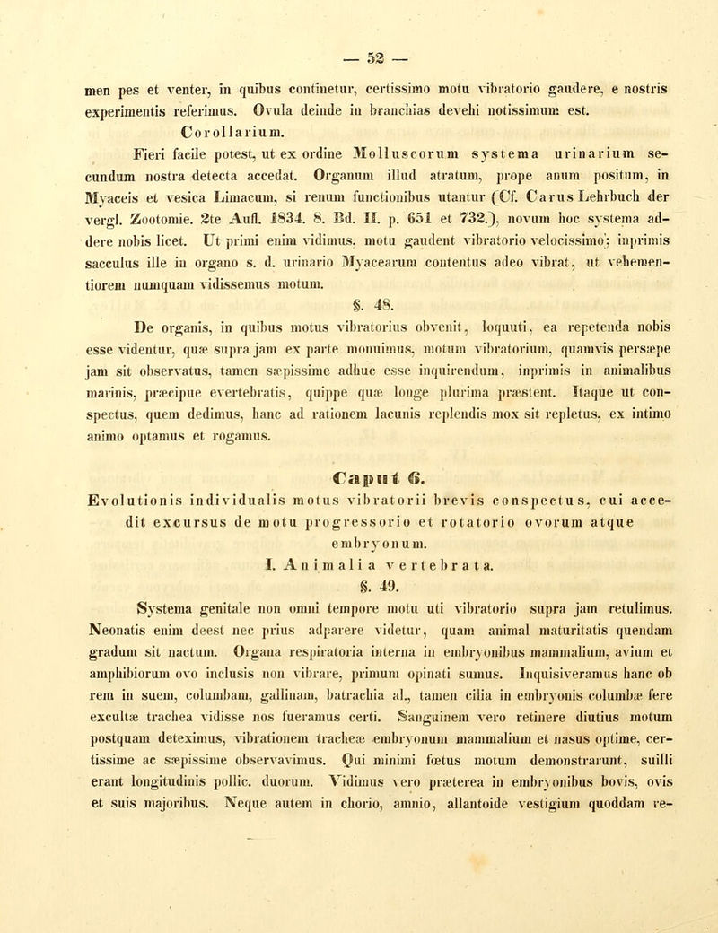 — 53 ~ men pes et venter, in quibus continetur, certissimo motu vibratorio gaudere, e nostris experimentis i-eferimus. Ovula deinde in brauchias develii iiotissimum est. Corollarium. Fieri facile potest, ut ex ordine Molluscorum systema urinarium se- cundum nostra detecta accedat. Organum illud atratum, prope anum positum, in Myaceis et vesica Limacum, si reniuu functionibus utantur (^Cf. Carus Lehrbucli der vergl. Zootomie. 3te Aufl. 1834. 8. Bd. II. p. 651 et 733.), novum hoc systema ad- dere nobis licet. L^t primi euim vidimus, motu gaudeiit vibratorio velocissimo'; inprimis sacculus ille iu organo s. d. urinario 3Iyacearum coutentus adeo vibrat, ut vehemen- tiorem numquam vidissemus motum. §. 48. De organis, in quibus motus vibratorius obvenit, loquuti, ea repetenda nobis esse videntur, quse supra jam ex pai-te monuinius, motum vibratorium, quamvis persiepe jam sit observatus, tamen sjepissime adhuc esse inquirendum, inprimis in animalibus marinis, prsecipue evertebratis, quippe quse longe plarima prsslent. Itaque ut con- spectus, quem dedimus, hanc ad rationem lacunis re])lendis mox sit repletus, ex intimp animo optamus et rogamus. Capiit G. Evolutionis individualis raotus vibratorii brevis conspectus, cui acce- dit excursus de njotu progressorio et rotatorio ovorum atque embryonum. I. A n i m a 1 i a v e r t e b r a t a. §. 49. Systema genitale non omni tempore motu uti vibratorlo supra jam retulimus. Neonatis enim deest nec prius adparere videtur, quam animal maturitatis quendam gradum sit nactum. Organa respiratoria interna in embryonibus mainmalium, avium et amphibiorum ovo inclusis non vibrare, primum opinati sumus. Inquisiveramus hanc ob rem in suem, columbam, gallinam, batrachia al., tamen cilia in embryonis columbae fere excultse trachea vidisse nos fueramus certi. Sanguinem vero retinere diutius motum postquam deteximus, vibrationem trachea? embryonum mammalium et nasus optime, cer- tissime ac ssepissime observavimus. (}ui minimi foetus motum demonstrarunt, suilli erant longitudinis pollic, duorum. VidLmus vero prseterea in embryonibus bovis, ovis et suis majoribus. Neque autem in chorio, amnio, allantoide vestigium quoddam re-