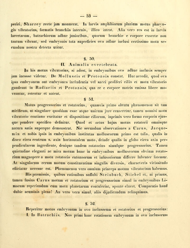 periri, Sharrey recte jam monuerat. In larvis ampliibiorum pluriura motus pharvn- gis vibratorius, formatis branchiis internis, illico intrat. Alia vero res est in larvis lacertarum, batrachiorum adhuc junioribus, quorum branchise e corpore exserta:> non tantum vibrant, sed embryonis tota superficies ovo adhuc inclusi certissimo motu se- cundum nostra detecta utitur. S. 50. II, Animalia evertebrata. In liis motus vibratorius, si adest, in embryonibus ovo adhuc incJusis semjjer jam inessse videtur. De Molluscis et Protozois constat. Hucaccedit, quod ova ipsa embryonem aut embryones includentia vel sacci proliferi ciliis et motu vibratorio gaudeant in Radiariis et Protozois, qua re e corpore matris emissa libere mo- veantur, rotentur et natent. § 51. Motus progressorius et rotatorius, quamvis primo obtutu phsenomenon sit tam rairificum, ut singulare quoddam esse atque unicum jure censeretur, tamen nonnisi motu vibratorio continuo excitatur et dispositione ciliorum, inprimis vero forma corporis ejus- que pondere specifico definitur. (}uod et ortus hujus motus rotatorii omnisque natura satis supei-que demonstrat. Sic secundum observationes a Carus, Jacque- min et nobis ipsis in embryonibus institutas molluscorum primo est talis, qualis in diseo cii-ca centrum s. axin horizontalera moto, deinde qualis in globo circa axin per- pendicularera ingrediente, denique tandera rotatorius simulque progressorius. Tamen quietudine eleganti ac mira raotura hunc in embryonibus molluscorum obvium rotato- rium magnopere a motu rotatorio entozoorum et infusoriorum differre lubenter fatemur. At singularum rerura motum constituentium singulis diversis, characteris vicissitudo efiiciatur necesse est. Phfenomenon vero omnium princeps motum vibratorium habemus. Hisprsemissis, quibus rationibus suffulti Steinbuch, Stiebel et, ni primus, taraen fusius Carus motum et rotatorium et progressorium simul in embryonibus Li- macura reperiundum cum motu planetarum contulerint, sponte elucet. Comparatio haud dubie acurainis plenaJ An vero vera simul, aliis dijudicandum relinquimus. §. 53. Reperitur motus embryonum in ovo inclusorum et rotatorius et progressorius: I. In Batrachiis. Nos primi hanc rotationem embryonum in ovo inclusorum