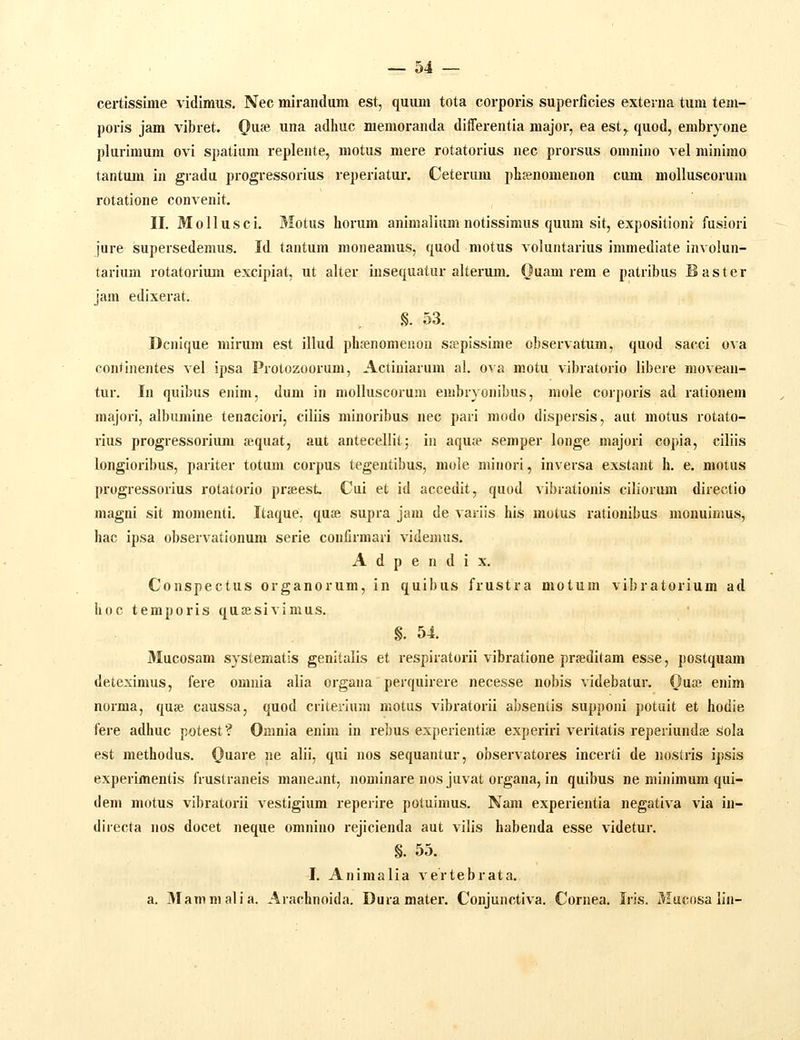 certissime vidimus. Nec mirandum est, quum tota corporis superficies extenia tum tem- poris jam vibret. Qnie^ una adhuc memoranda differentia major, ea est,^ quod, embryone plurimum ovi spatium replente, motus mere rotatorius nec prorsus omniiio vel minimo tantum in gradu progressorius reperiatur. Ceterum phjenomenon cum moUuscorum rotatione convenit. II. Mollusci. Motus horum animalium notissimus quum sit, expositioni fusiori jure supersedemus. Id tantum moneamus, quod motus voluntarius immediate involun- tarium rotatorium excipiat, ut alter iusequatur alterum. Ouam rem e patribus Baster jam edixerat. .§. 53. Dcnlque mirum est illud phfenomenon sspissime observatum, quod sacci ova continentes vel ipsa Protozooram, Actiniarum al. ova motu vibratorio libere movean- tur. In quibus enim, dum in molluscorum embryonibus, mole corporis ad rationem majori, albumine tenaciori, ciliis minoribus nec pari modo dispersis, aut motus rotato- rius progressorium «quat, aut antecellit; in aquje semper longe majori copia, ciliis longioribus, pariter totum corpus tegentibus, mole minori, inversa exstaut fa. e. motus progressorius rotatorio prjeesL Cui et id accedit, quod vibrationis ciliorum directio magni sit momenti. Itaque, quae supra jam de variis his mutus rationibus monuiuius, hac ipsa observatlonum serie confirmari videnuis. A d p e n d i X. Conspectus organorum, in quibus frustra motum vibratorium ad hoc temporis qutesivimus. §. 54. Mucosam systematis genitalis et respiratorii vibratione prseditam esse, postquam deteximus, fere omnia alia organa perquirere necesse nobis videbatur. Ou» enim norma, quje caussa, quod criterium motus vlbi-atorii absentis supponi potuit et hodie fere adhuc potest? Omnia enim in rebus experlentiae experiri veritatis reperiundse Sola est methodus. Quare ne alii, qui nos sequantur, observatores incerti de iioslris ipsis experimentis frustraneis maneant, nominare nos juvat organa, in quibus ne minimum qui- dem motus vibratorii vestigium reperire potuimus. Nam experientia negativa via in- directa nos docet neque omnino i-ejicienda aut vilis habenda esse videtur. §. 55. I. Animalia vertebrata, a. 3Iammalia. Arachnoida. Duramater. Conjunctiva. Cornea. Iris. Mucosa lin-