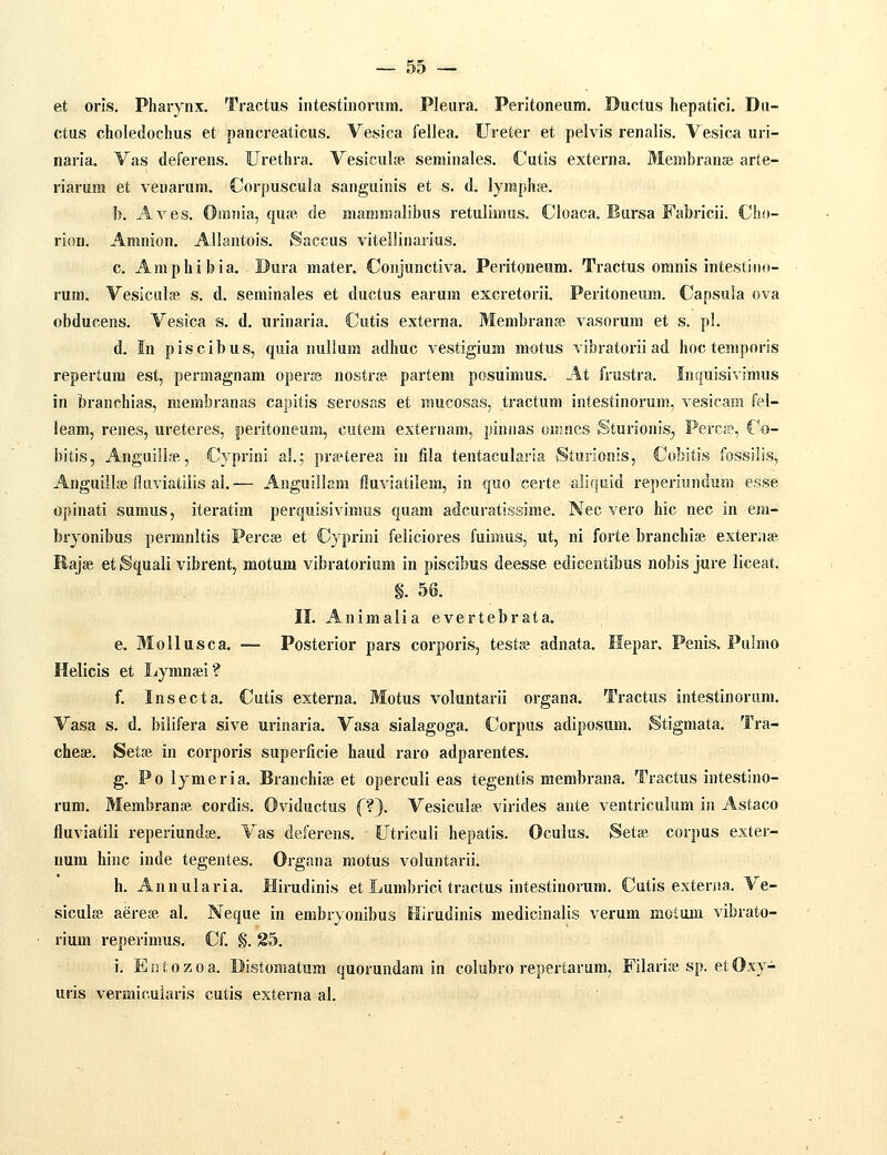 et oris. Pharynx. Tractus intestinorum. Pleura. Peritoneum. Ductus hepatici. Dii- ctus choledochus et pancreaticus. Vesica fellea. Ureter et pelvis renalis. Vesica uri- naria. Vas deferens. Urethra. Vesicul» seminales. Cutis externa. Membranse arte- riarum et venarum, Corpuscula sanguinis et s. d. lymphfe. b. Aves. Omnia, qucT- de maminalibus retulimns. Cloaca. Bursa Fabricii. Cho- riou. Amnion. Allantois. Saccus vitellinarius. c. Amphibia. Dura mater. Conjunctiva. Peritoneum. Tractus omnis intestiiio- rum. Vesicula». s. d. seminales et ductus earum excretorii. Peritoneum. Capsula ova obducens. Vesica s. d. urinaria. Cutis externa. Membranse vasorum et s. pl. d. In piscibus, quia nullum adhuc vestigium motus vibratoriiad hoc temporis repertum est, permagnam operse nostr» partem posuimus. At frustra. Inquisivimus in branchias, membranas capitis serosas et mucosas, tractum intestinoi-um, vesicam fel- ieam, renes, ureteres, peritoneum, cutem externam, pinnas oiHnes Sturionis^ Percj?, Co- bitis, Anguillje, Cyprini al.f prjeterea in fila tentacularia Sturionis, Cobitis fossilis, Anguill» fluviatilis al.— Anguillam fluviatilem, in quo certe aliquid reperiundum e.sse opinati sumus, iteratim perquisivimus quam adcuratissime. Nec vero hic nec in em- bryonibus permnltis Percee et Cyprini feliciores fuimus, ut, ni forte branchise exter;ue Ilajge et Squali vibrent, motum vibratorium in piscibus deesse edicentibus nobis jure liceat. §. 56. II. Animalia evertebrata. e. Mollusca. — Posterior pars corporis, testae adnata. Hepar, Penis. Pubno Helicis et Lymnsei? f. Insecta. Cutis externa. Motus voluntarii organa. Tractus intestinoriim. Vasa s. d. bilifera sive urinaria. Vasa sialagoga. Corpus adiposum. Stigmata. Tra- chese. Setse in corporis superficie haud raro adparentes. g. Po lymeria. Branchise et operculi eas tegentis membrana. Tractus intestino- rum. MembranfB cordis. Oviductus f?}. Vesiculse virides ante ventriculum in Astaco fluviatili reperiundse. Vas deferens. Utriculi hepatis. Oculus. Setse corpus exter- uum hinc inde tegentes. Organa motus voluntarii. h. Annularia. Hirudinis et Lumbrici tractus intestinorum. Cutis exteraa. Ve- siculse aerese al. Neque in embryonibus Hirudinis medicinalis verum motum vibrato- rium reperimus. Cf. §. 85. i. Entozoa. Distomatum quorundam in colubro repertarum, Filarije sp. etOxy- uris vermicuiaris cutis externa al.