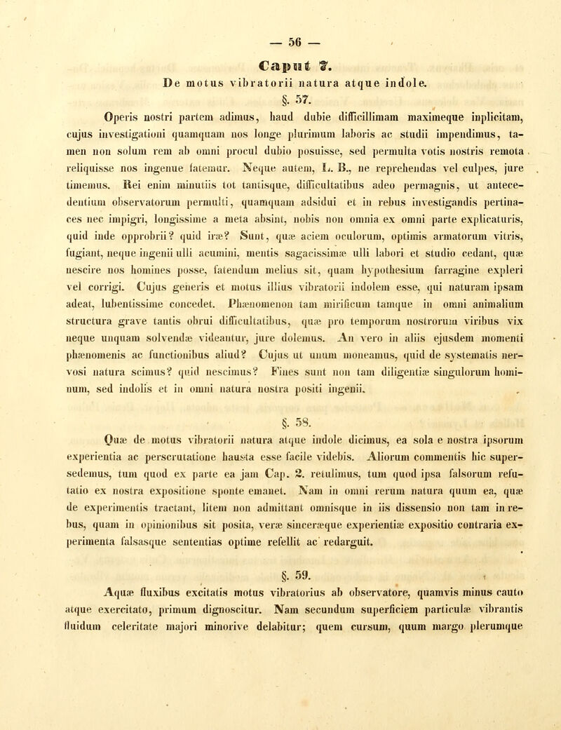 Capuait f. De motus vibratorii natura atque indole. §. 57. Operis nosti-i partem adimus, haud dubie difficillimam maximeque inplicitam, cujus investigationi quamquam uos longe plurimum laboris ac studii impendimus, ta- men uon solum rem ab omni procul dubio posuisse, sed permulta votis nostris remota reliquisse nos ingenue fatemur. Neque autem, Ij. B., ne repreliendas vel culpes, jure timemus. Rei enim minutiis tot tantisque, diflicultatibus adeo permagnis, ut antece- dentiiuu observatorum permulti, quamquam adsidui et in rebus investigandis pertina- ces nec impigri, longissime a meta absint, nobis nou omnia ex omni parte explicaturis, quid inde opprobrii? quid ir»? Sunt, qu;e aciem oculorum, optimis armatorum vitris, fugiant, neque ingeniiulli acumini, mentis sagacissimse uUi labori et studio cedant, quai nescire nos homines posse, iatendum melius sit, quam hypothesium farragine expleri vel corrigi. Cujus geheris et motus illius vibratorii indolem esse, qui naturam ipsam adeat, lubentissime concedet. PhaMiomenon tam mirificum tamque in omni animalium structura grave tantis obrui diflicultatibus, quie pro temporum nostrorum viribus vix neque unquam solvend» videantur, jure dolemus. An vero in aliis ejusdem momenti phienomenis ac functionibus aliud? Cujus ut unum moneamus, quid de systematis ner- vosi natura scimus? quld nescimus? Fines sunt non lam diligentise siugulorum homi- num, sed iudolis et iu omni natura nostra positi ingenii. §. 58. Oiise de motus vibratorii natura atque indole dicimus, ea sola e nostra ipsorum experientia ac perscrutatione haus-ta esse facile videbis. Aliorum commentis hic super- sedemus, tum quod ex parte ea jani Cap. 3. retulimus, tum quod ipsa falsorum refu- tatio ex nostra expositione sponte emauet. Nam in omni rerum natura quum ea, quae de experimentis tractaut, litem non admittant omjiisque in iis dissensio uon tam in re- bus, quam in opinionibus sit posita, verte sincerteque experientiae expositio coutraria ex- perimenta falsasque sententias optime refellit ac redarguit. §. 59. \ Aquse fluxibus excitatis motus vibratorius ab observatore, quamvis minus cauto atque exercitato, primum dignoscitur. Nam secundum superficiem particulae vibrantis fluidum celeritate majori minorive delabitur; quem cursum, quum margo plerumque