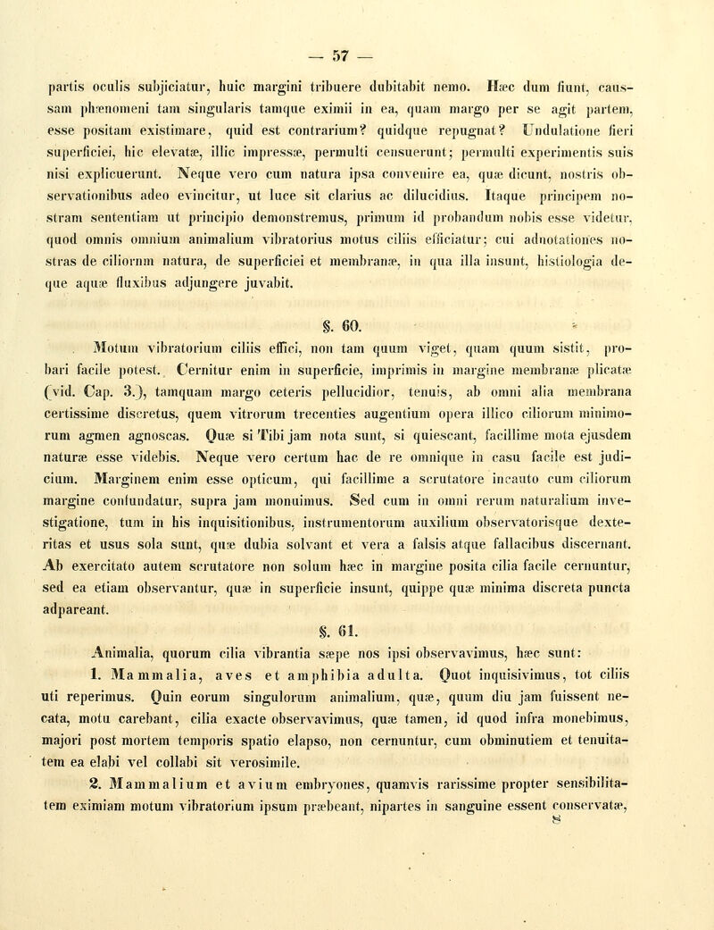 partis oculis subjiciatur, huic margini tribuere dubitabit nemo. Htec dum fiunt, caus- sam plirenonieni tam singularis tamque eximii in ea, cjuam margo per se agit partem, esse positam existimare, quid est contrarium? quidque repugnat? Undulatioiie tieri superficiei, hic elevatse, illic impresste, permulti censuerunt; permulti experimentis suis nisi explicuerunt. Neque vero cum natura ipsa convenire ea, quse dicunt, nostris ob- servationibus adeo evincitur, ut luce sit clarius ac dilucidius. Itaque principem no- stram sententiam ut priucipio demonstremus, primum id probandum nobis esse videtur, quod omnis omnium animalium vibratorius motus ciliis elficiatur; cui adnotationes no- stras de ciliornm natura, de superficiei et membranse, in qua illa insunt, histiologia de- que aquse fluxibus adjungere juvabit. §. 60. Motum vibratorium ciliis eflici, non tam quum viget, quam quum sistit, pro- bari facile potest. Cernitur enim in superficie, imprimis in margine membranje plicatiie, (vid. Cap. 3.3, tamquam margo ceteris pellucidior, tenuis, ab omni alia membrana certissime discretus, quem vitrorum trecenties augentium opera illico ciliorum minimo- rum agmen agnoscas. Qaie, si Tibi jam nota sunt, si quiescant, facillime mota ejusdem naturse esse videbis. Neque v^ero certum hac de re omnique in casu facile est judi- cium. Marginem enim esse opticum, qui facillime a scrutatore incauto cum ciliorum margine confundatur, supra jam monuimus. Sed cum in omni rerum naturalium inve- stigatione, tum in his inquisitionibus, instrumentorum auxilium observatorisque dexte- ritas et usus sola sunt, quse dubia solvant et vera a falsis atque fallacibus discernant. Ab exercitato autem scrutatore non solum hfec in margine posita cilia facile cernuntui-, sed ea etiam observantur, quse in superficie insunt, quippe qute minima discreta puncta adpareant. §. 61. Animalia, quorum cilia vibrantia sjepe nos ipsi observavimus, hsec sunt: 1. Mammalia, aves et amphibia adulta. Quot inquisivimus, tot ciliis uti reperimus. Qain eorum singulorum animalium, qute, quum diu jam fuissent ne- cata, motu carebant, cilia exacte observavimus, quse tamen, id quod infra monebimus, majori post mortem temporis spatio elapso, non cernuntur, cum obminutiem et tenuita- tera ea elabi vel collabi sit verosimile. 2. Mammalium et avium embryones, quamvis rarissime propter sensibilita- tem esimiam motum vibratorium ipsum prsebeant, nipartes in sanguine essent conservatse,