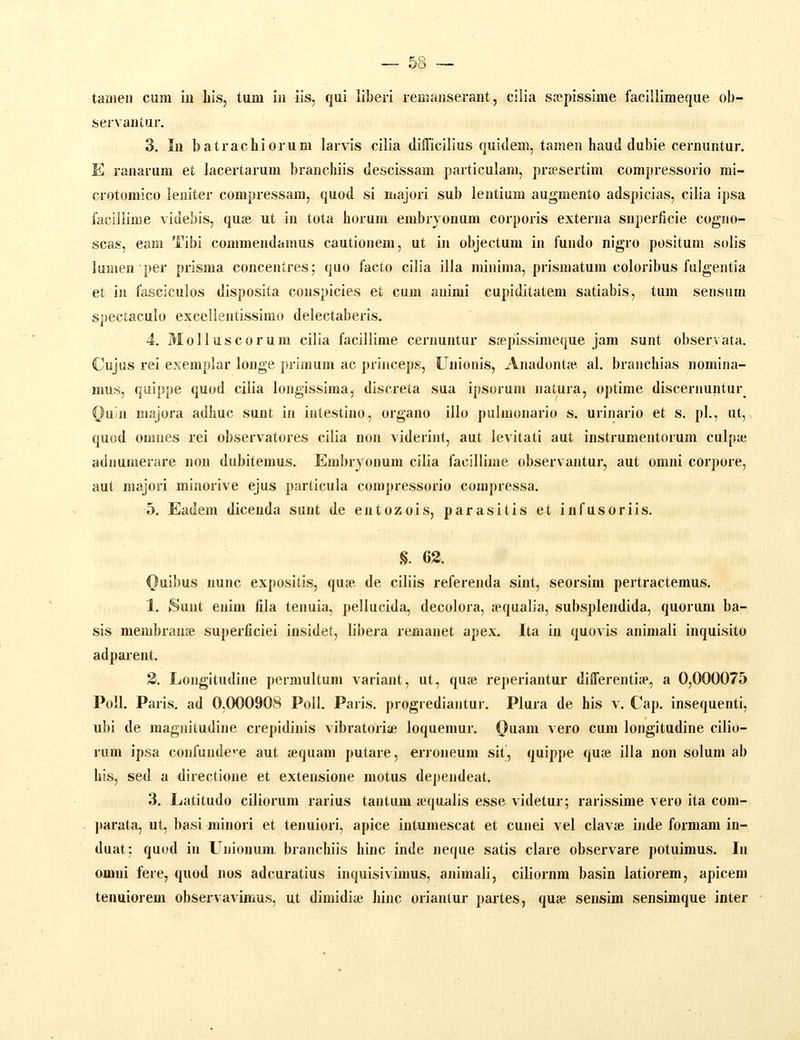 — 68 — tameii cum iu Iiis, tum iii iis, qui liberi remanserant, cilia sfcpissime facillimeque ob- servantur. 3. In batrachiorum larvis cilia dillicilius quidem, tamen haud dubie cernuntur. E ranarum et lacertarum branchiis descissam particulam, prjesertim compressorio mi- crotomico leuiter compressam, quod si majori sub lentium augmento adspicias, cilia ipsa faclliime videbis, qute ut in tota horum embryonum corporis externa superficie cogiio- scas, eam Tibi commendamus cautionem, ut in objectum in fundo nigro positum solis lumenper prisma concentres; quo facto cilia illa minima, prismatum coloribus fulgentia et in fasciculos disposita conspicies et cum animi cupiditatem satiabis, tum sensum spectaculo excellentissimo delectaberis. 4. MoIIuscorum cilia facillime cernuntur saepissimeque jam sunt observata. Cujus rei exemplar longe primum ac princeps, Unionis, Anadontie al. branchias nomina- mus, quippe quod cilia longissima, discreta sua ipsorum natura, optime discernuntur^ ^uin majora adhuc sunt in intestino, organo illo pulmonario s. urinario et s. pl., ut, quod omnes rei observatores cilia non viderint, aut levitati aut instrumentorum culpte adnumerare non dubitemus. Embryonum cilia faciliime observantur, aut omni corpore, aut majori minorive ejus particula compressorio compressa. 5. Eadem diceuda sunt de entozois, parasitis et infusoriis. §. 63. Quibus nunc expositis, qua*. de ciliis referenda sint, seorsim pertractemus. 1. Sunt enim fila tenuia, pellucida, decolora, sequalia, subsplendida, quorum ba- sis membrauce superficiei insidet, libera remanet apex. Ita in quovis animali inquisito adparent. 2. Longitudine permultum variant, ut, quse reperiantur diflerentia', a 0,000075 Poll. Paris. ad 0,000908 Poll. Paris. progrediantur. Plura de his v. Cap. insequenti, ubi de magnitudine crepidinis vibratoriie loquemur. Quam vero cum longitudine cilio- rum ipsa confunde^e aut «quam putare, erroneum sit, quippe quje illa non solum ab his, sed a directione et extensione motus dependeat. 3. Latitudo ciliorum rarius tantum jequalis esse videtur; rarissime vei-o ita com- parata, ut, basi minori et tenuiori, apice intumescat et cunei vel clavte ijide formam in- duat: quod in Unionum branchiis hinc inde neque satis clare observare potuimus. In omni fere, quod nos adcuratius inquisivimus, animali, ciliornm basin latiorem, apicem tenuiorem observavimus, ut dimidiie hinc oriantur partes, qu£e sensim sensimque inter