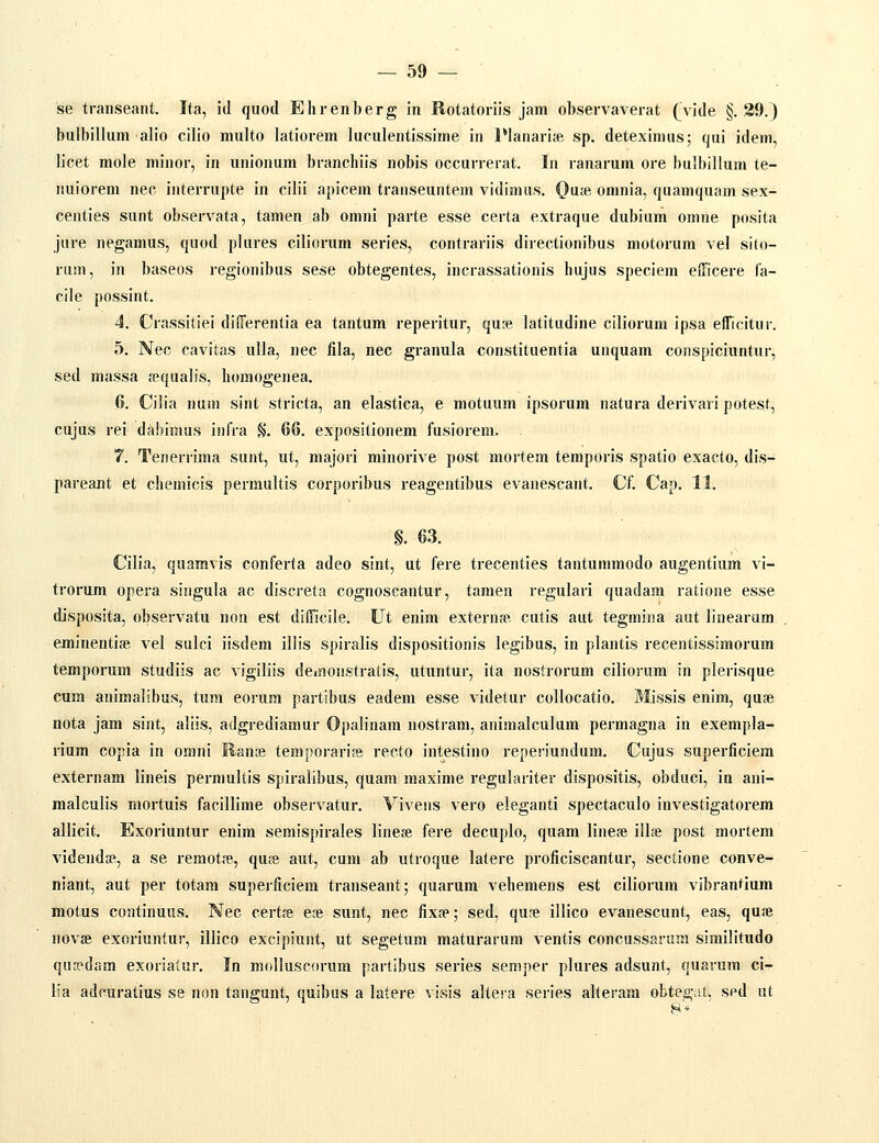 se transeant. Ita, id quod Ehrenberg in Rotatoriis jam observaverat (y\de §.39.) bulbillum alio cilio multo latiorem luculentissime in IManariae sp. deteximus; qui idem, licet mole minor, in unionum branchiis nobis occurrerat. In ranarum ore bulbillum te- nuiorem nec interrupte in cilii apicem transeuntem vidimus. Qai& omnia, quamquam sex- centies sunt observata, tamen ab omni parte esse certa extraque dubium omne posita jure negamus, quod plures ciliorum series, contrariis directionibus motorum vel sito- runi, in baseos regionibus sese obtegentes, incrassationis hujus speciem efficere la- cile possint. 4. Crassitiei differentia ea tantum reperitur, qu?e latitudine ciliorum ipsa efficitur. 5. Nec cavitas ulla, nec fila, nec granula constituentia unquam conspiciuntur, sed massa requalis, homogenea. 6. Cilia num sint stricta, an elastica, e motuum ipsorum natura derivari potest, cujus rei dAbimus infra §. 66. expositionem fusiorem. . 7. Tenerrima sunt, ut, majori minorive post mortera temporis spatio exacto, dis- pareant et chemicis permultis corporibus reagentibus evanescant. Cf. Cap. 11. §. 63. Cilia, quamvis conferta adeo sint, ut fere trecenties tantummodo augentium vi- trorum opera singula ac discreta cognoscantur, tamen regulari quadam ratione esse disposita, observatu non est dillicile. Ut enim externae, cutis aut tegmina aut linearam eminentiae vel sulci iisdem illis spiralis dispositionis legibus, in plantis recentissimorum temporum studiis ac vigiliis deinonstratis, utuntur, ita nostrorum cilioium in plerisque cum auimalibus, tum eorum partibus eadem esse videtur collocatio. Missis enim, quse nota jam sint, aliis, adgrediamur Opalinam nostram, animalculum permagna in exempla- rium copia in omni Ranse tempoi-aripe recto intestino repei-iundum. Cujus superficiem externam lineis permultis spiralibus, quam maxime regulariter dispositis, obduci, in ani- malculis mortuis facillime observatur. Vivens vero eleganti spectaculo investigatorem allicit. Exoriuntur enim semispirales lineje fere decuplo, quam linefe illie post mortem videndse, a se remotre, quse aut, cum ab utroque latere proficiscantur, sectione conve- niant, aut per totam superficiem transeant; quarum vehemens est ciliorum vibrantium motus coatinuus. Nec certa e?e sunt, nec fixfp; sed, qu?e illico evanescunt, eas, qufe novse exoriuntur, illico excipiunt, ut segetum maturarum ventis concussaniwi similitudo qu8?dam exoriatur. In molluscorum partibus series semper plures adsunt, quarum ci- lia adcuratius se non tangunt, quibus a latere visis altera series alteram obtegiU, sed ut