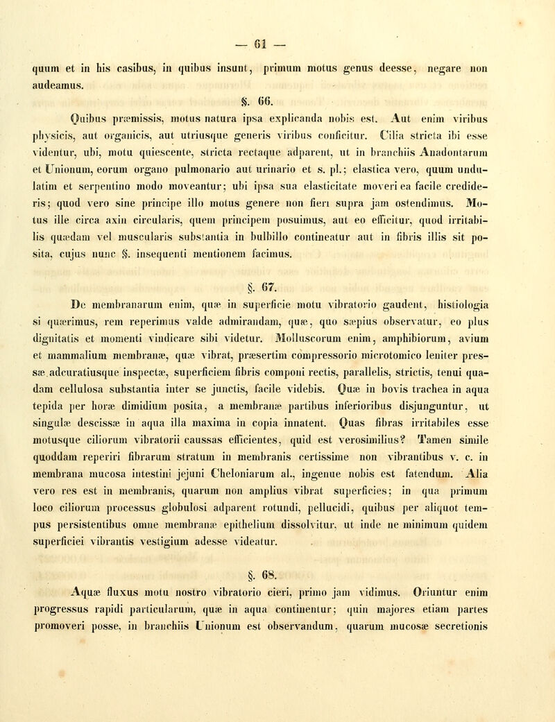 quum et in his casibus, in quibus insunt, primum motus genus deesse, negare non audeamus. §. 66. Quibus pr;emissis, motus natura ipsa explicanda nobis est. Aut enim viribus physicis, aut organicis, aut utriusque generis viribus conficitur. Cib'a stricta ibi esse videntur, ubi, motu quiescente, stricta rectaque adpareiit, ut in branchiis Anadontaruni et Unionum, eorum organo pulmonario aut urinario et s. pl.; elastica vero, quum undu- latim et serpentino modo moveantur; ubi ipsa sua elasticitate moveri ea facile credide- ris; quod vero sine principe illo motus genere non fieri supra jam ostendimus. Mo- tus ille circa axin circularis, queni principem posuimus, aut eo efTicitur, quod irritabi- lis qua^dani vel niuscularis substantia in bulbillo contineatur aut in iibris illis sit po- sita, cujus nunc §. insequenti mentionem facimus. §• 67. Dc membranarum enim, qu?e in superficie motu vibratorio gaudent, histiologia si quicrimus, rem reperimus valde adniirandam, ques, quo s«pius observatur, eo plus dignitatis et momenti vindicare sibi videtur. Molluscorum enim, amphibiorum, avium et mammalium membrana!, quaj vibrat, prsesertim compressorio microtomico leniter pres- Sffi.adcuratiusque inspectae, superficiem fibris componi rectis, parallelis, strictis, tenui qua- dam cellulosa substantia inter se junctis, facile videbis. QvLSd in bovis trachea in aqua tepida per horce dimidium ppsita, a membranse partibus inferioribus disjunguntur, nt singulce descissai in aqua illa maxima in copia innatent. Ouas fibras irritabiles esse motusque ciliorum vibratorii caussas efficientes, quid est verosimilius? Tanien simile quoddam reperiri fibrarum stratum in membranis certissirae non vibrantibus v. c. in membrana mucosa intestini jejuni Cheloniarum al., ingenue nobis est fatendum. Alia vero res est in membranis, quarum non amplius vibrat superficies; in qua primuni loco ciliorum processus globulosi adparent rotundi, pellucidi, quibus per aliquot tem- pus persistentibus omne membrana? epithelium dissolvitur, ut inde ne minimum quidem superficiei vibrantis vestigium adesse videatur. §. 68. . Aquae fluxus motu nostro vibratorio cieri, primo jam vidimus. Oriuntur enim progressus rapidi particularum, quse in aqua continentur; quin majores etiam partes promoveri posse, in braiichiis Unionum est observandum, quarum mucosse secretionis